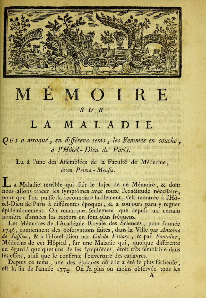 MÉMOIRE SUR LA MALADIE Qui a attaqués en différens tems , les Femmes en couche9 à V Hôtel-Dieu de Paris. Lu à Fane des Affemblées de la Faculté de Médecine, dites Prima - Menjise L a Maladie terrible qui fait le fujet de ce Mémoire , & dont nous allons tracer les fymptom.es avec toute Fexa&itude néceffaire, pour que Ton puîiTe la reconnoître facilement, s’eft montrée à THô- tel-Dieu de Paris à différentes époques, & a toujours paru y regner épidémiquement. On remarque feulement que depuis un certain nombre d’années les retours en font plus fréquens. Les Mémoires de l'Académie Royale des Sciences, pour Tannée 1746*, contiennent des obfervations faites , dans la Ville par Antoine de Juffieu, & à FHôtel-Dieu par Col-de Viliars , & par Fontaine, Médecins de cet Hôpital , fur une Maladie qui, quoique différente eu égard à quelques-uns de fes fymptômes, étoit très femblable dans fes effets, ainfî que le confirme l'ouverture des cadavres. Depuis ce tems , une des époques où elie a été le plus fâcheufe , eft la fin de Tannée 1774. On Ta plus ou moins obfervée tous Içs A