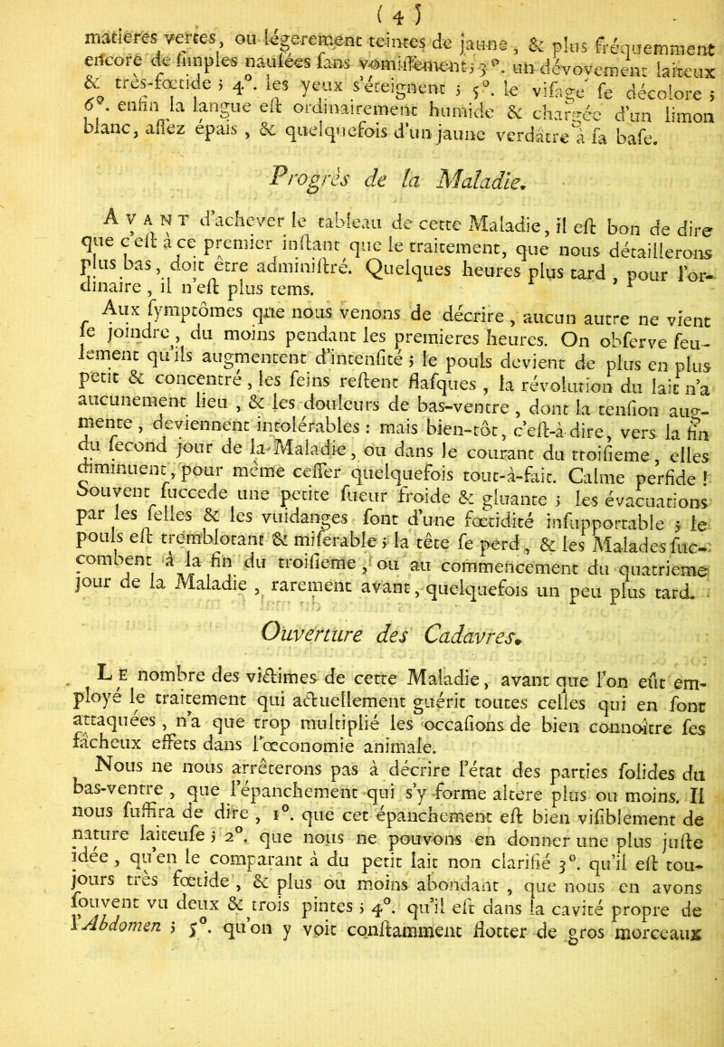 décolore 5 * tre'-fofnfe 5 4 -.les yeux s éteignent 5 5°. le vifoge .v f. ' enfinJa lanSue eit ordmairemeiic humide & changée d’un limon blanc, allez épais , & quelquefois d’un jaune verdâtre' a fa bafe. Progrès de la Maladie. Avant d’achever le tableau de cette Maladie, il eft bon de dire que c eft a ce premier inflanc que le traitement, que nous détaillerons Plus bas, doit être admmiftré. Quelques heures plus tard , pour l’or- ciinaire ÿ il n eft plus rems. r Aux fymptômes que nous venons de décrire, aucun autre ne vient le joindre, du moins pendant les premières heures. On obferve feu- lement qu ils augmentent d’intenfité ; le pouls devient de plus en plus petit & concentré , les feins reftenc flafques , la révolution du lait n’a aucunement lieu , & les douleurs de bas-ventre , dont la tenfion aug- mente , deviennent intolérables : mais bien-rôt, c’eft-àdire, vers la fin ,u ,ecoiJ^ lour b* Maladie, ou dans le courant du troifieme elles diminuent, pour même ceffer quelquefois tout-à-fait. Calme perfide ' couvent fuccede une petite fueur froide & gluante 5 les évacuations par les (elles Si les vuidanges font d’une fœtidité infupportable * le pouls eft tremblotant Si miferablé ; la tête fe perd , & les Malades foc-: corn sent a a fin du tioifieme, ou au commencement du quatrième jour de la Maladie , rarement avant, quelquefois un peu plus tard. Ouverture des Cadavres.. L e nombre des viétimes de cette Maladie, avant que l’on eût em- ployé le traitement qui actuellement guérit toutes celles qui en font attaquées, n a que trop multiplié les occafions de bien connaître fes fâcheux effets dans i œconomie animale. Nous ne nous arrêterons pas à décrire fétat des parties folides du bas-ventre , <jue lepanchement qui s y forme altéré plus ou moins. Il nou^ fuffira de dire , t . que cet epanchernent eft bien vifiblement de nature iaiteufe 5 2 . que nous 11e pouvons en donner une plus jufte îdee , quen le comparant à du petit lait non clarifié 30. qui! eft tou* jours ties fœtide , ec plus ou moins abondant 5 que nous en avons Auvent vu deux &^trois pintes > 40. qu’il eft dans la cavité propre de ! Abdomen 5 5 . quon y voit conftamment flotter de gros morceaux: