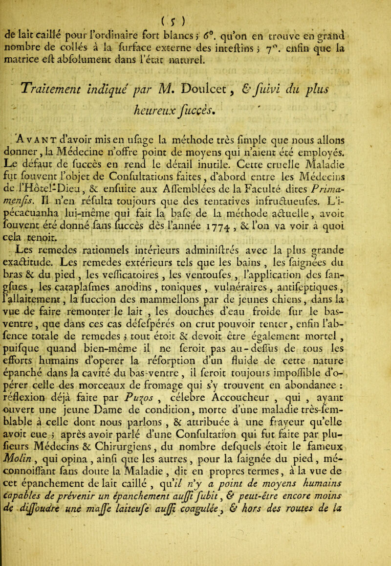de lait caillé pour l’ordinaire fort blancs $ 6°. qu’on en trouve en grand nombre de collés à la furface externe des inteftins 5 70. enfin que la matrice efl: abfoiument dans l’état naturel. » Traitement indiqué par M. Doulcet, & fuivi du plus heureux fucçès. Avant d’avoir mis en ufage la méthode très {impie que nous allons donner , la Médecine n’offre point de moyens qui n’aient été employés. Le défaut de fuccès en rend le détail inutile. Cette cruelle Maladie fut fouvent l’objet de Confultations faites , d’abord entre les Médecins de i’Hôtel-Dieu, enfuite aux Affemblées de la Faculté dites Prima- menfis. Il n’en réfulta toujours que des tentatives infructueufes. L’i- pécacuanha lui-même qui fait la bafe de la méthode aduelle, avoir fouvent été donné fans fuccès dès l’année 1774 5 & l’on va voir à quoi cela tenoir. Les remedes rationnels intérieurs adminiftrés avec la plus grande exaditude. Les remedes extérieurs tels que les bains , les faignées du bras & du pied , les vefficatoires , les ventoufes , l’application des fan- gfues , les cataplafmes anodins , toniques , vulnéraires , antifeptiques , l’allaitement, la fuccion des mammellons par de jeunes chiens, dans la vue de faire remonter le lait , les douches d'eau froide fur le bas- ventre , que dans ces cas défefpérés on crut pouvoir tenter , enfin l’ab- fence totale de remedes 5 tout étoit & devoir être également mortel , puifque quand bien-même il ne feroit pas au-deflus de tous les efforts humains d’operer la réforption d’un fluide de cette nature épanché dans la cavité du bas-ventre , il feroit toujours impoffible d’o- pérer celle des morceaux de fromage qui s’y trouvent en abondance : réflexion déjà faite par Pu^os , célébré Accoucheur , qui , ayant 'Ouvert une jeune Dame de condition, morte d’une maladie très-lem- blable à celle dont nous parlons , & attribuée à une frayeur qu’elle avoit eue 5 après avoir parlé d’une Confultatîbn qui fut faite par plu- fieurs Médecins & Chirurgiens, du nombre defquels étoit le fameux Mo/in , qui opina , ainfi que les autres , pour la faignée du pied, mé- connoiffant fans doute la Maladie , dit en propres termes, à la vue de cet épanchement de lait caillé , qu’ff ny a point de moyens humains capables de prévenir un épanchement aujji fubit, & peut-être encore moins de dijjoudre une majje laiteufe aujji coagulée, & hors des routes de la