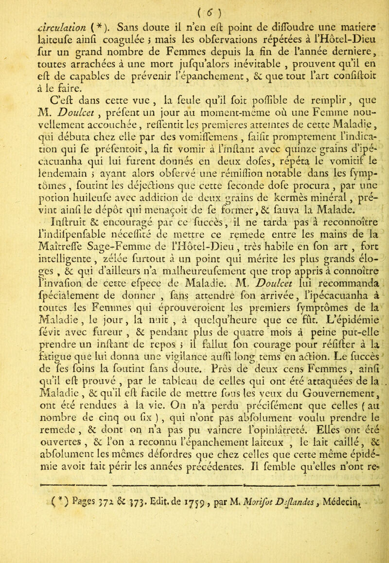 circulation ( * ). Sans doute il n’en eft point de diflbudre une matière laiteufe ainfi coagulée 5 mais les obfervations répétées à l’Hôtel-Dieu fur un grand nombre de Femmes depuis la fin de l’année derniere, toutes arrachées à une mort jufqu’alors inévitable , prouvent qu’il en eft de capables de prévenir l'épanchement, & que tout l’art confiftoit à le faire. C’eft dans cette vue , la feule qu’il foit pofiible de remplir, que M. Doulcct y préfent un jour au moment-même où une Femme nou- vellement accouchée, reffentit les premières atteintes de cette Maladie , qui débuta chez elle par des vomiflemens, faifit promptement l’indica- tion qui fe préfentoit, la fit vomir à Imitant avec quinze grains d’ipé- çacuanha qui lui furent donnés en deux dofes, répéta le vomitif le lendemain > ayant alors obfervé une rémifiion notable dans les fymp- tômes , foutint les déjections que cette fécondé dofe procura, par une potion huileufe avec addition de deux grains de kermès minéral, pré- vint ainfiie dépôt qui menaçoit de fe former ,& fauva la Malade. Inftruic & encouragé par ce fuccès, il 11e tarda pas a reconnoître l’indilpenfabie néceffité de mettre ce remede entre les mains de la Maîtrefle Sage-Femme de l’Hôtel-Dieu , très habile en fon art , fort intelligente , zélée furcout à un point qui mérite les plus grands élo- ges , &c qui d’ailleurs n’a malheureufement que trop appris à connoître l’invafion de cette efpece de Maladie. M, Doulcet lui recommanda fpécialement de donner , fans attendre fon arrivée , 1’ipécacuanha à toutes les Femmes qui éprouveroient les premiers fymptômes de la Maladie j le jour, la nuit , à quelqu’heure que ce fût. L’épidémie févit avec fureur , pendant plus de quatre mois à peine put-elle prendre un inftant de repos 5 il fallut fon courage pour réiîfter à la fatigue que lui donna une vigilance auffi long tems en action. Le fuccès de fes foins la foutint fans doute. Près de deux cens Femmes , ainft qu’il eft prouvé , par le tableau de celles qui ont été attaquées de la ; Maladie , & qu’il eft facile de mettre fous les veux du Gouvernement, ont été rendues à la vie. On ira perdu précifément que celles ( au nombre cle cinq ou fix ) , qui n’ont pas abfolument voulu prendre le remede , & dont on n’a pas pu vaincre l’opiniâtreté. Elles ont été ouvertes , & Ton a reconnu l’épanchement laiteux , le lait caillé, de abfolument les mêmes défordres que chez celles que cette même épidé- mie avoir fait périr les années précédentes. Il femble quelles n’ont re? ( * ) Pages 37Z 173- Edit, de 1759 , par M, Morifot Dtjlandes, Médecin?