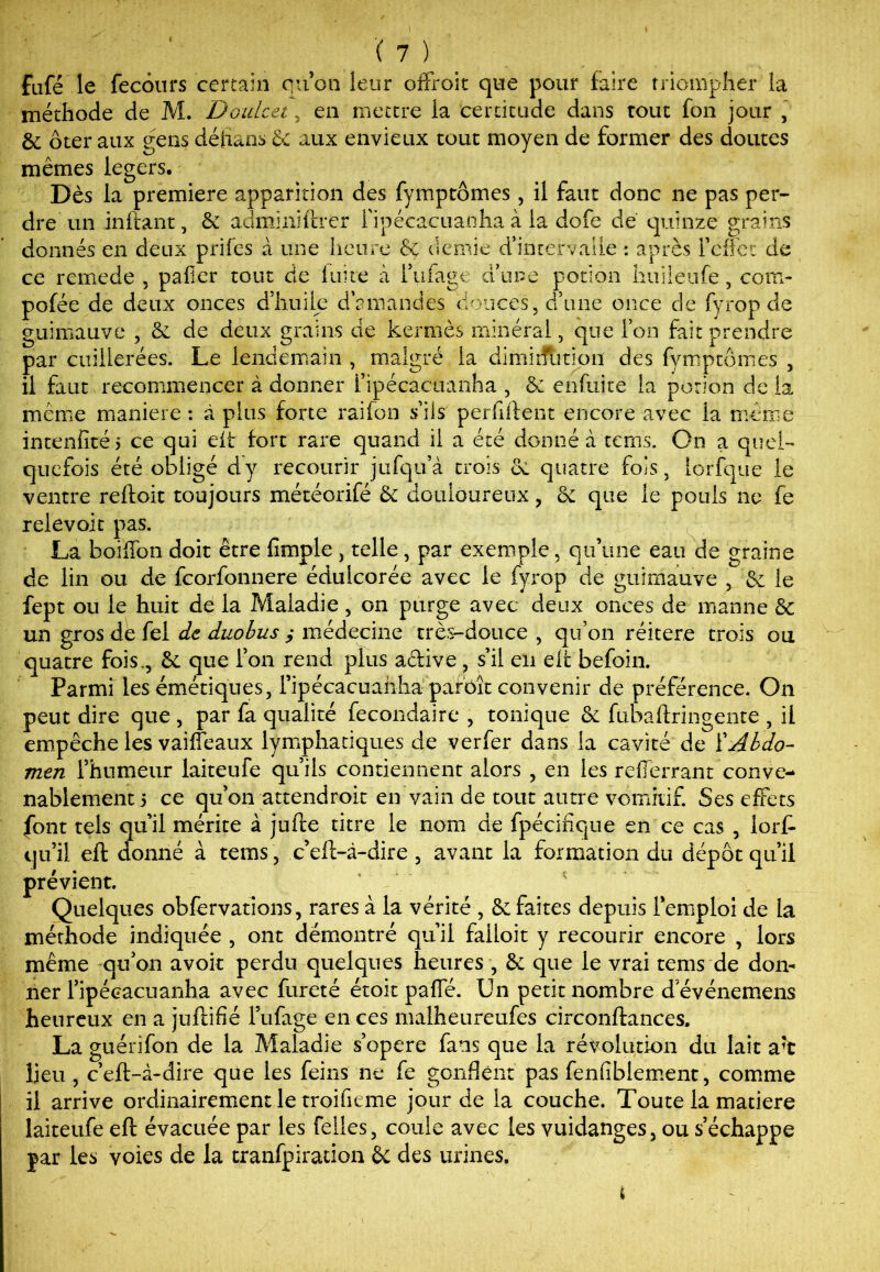 fafé îe fecours certain qu’on leur offroit que pour faire triompher la méthode de M. Doulcei , en mettre la certitude dans tout fon jour , & ôter aux eens déhaos 6c aux envieux tout moyen de former des doutes mêmes légers. de e Dès la première apparition des fymptômes, il faut donc ne pas per- dre un in fiant, & adminiftrer i'ipécacuanlia à la dofe de quinze grains donnés en deux prifes à une heure & demie d’intervalle : après l'effet de ce rernede 5 palier tout de luire à Tubage d’une potion huileufe, com- pofée de deux onces d’huile d’amandes douces, d’une once de fyrop d guimauve , 6c de deux grains de kermès minéral, que l’on faitprendr par cuillerées. Le lendemain , malgré la dimkfution des fymptômes , il faut recommencer à donner i’ipécacuanha , 6: enfuite la potion de la même maniéré : à plus forte railon s’ils perfiftent encore avec la même intenfitéi ce qui eit fort rare quand il a été donné à tems. On a quel- quefois été obligé dy recourir jufqu’à trois 6i quatre fois, lorfque le ventre reftoit toujours météorifé & douloureux , 6c que le pouls ne fe reievoit pas. La boiffon doit être fimple , telle , par exemple, qu’une eau de graine de lin ou de fcorfonnere édulcorée avec le fyrop de guimauve , 6c le fept ou le huit de la Maladie , on purge avec deux onces de manne 5c un gros de fel de duobus ; médecine très-douce , qu’on réitéré trois ou quatre fois., & que l’on rend plus active , s’il en eit befoin. Parmi les émétiques, l’ipécacuanha parbît convenir de préférence. On peut dire que , par fa qualité fecondaire , tonique & ftibaftringente , il empêche les vaiffeaux lymphatiques de verfer dans la cavité de ïAbdo- men l’humeur laiteufe qu’ils contiennent alors , en les refferrant conve- nablement 5 ce qu’on attendroit en vain de tout autre vomitif. Ses effets font tels qu’il mérite à jufte titre le nom de Spécifique en ce cas , lorfi- qu’il eft donné à tems, c’eft-à-dire , avant la formation du dépôt qu’il prévient. Quelques obfervations, rares à la vérité , &c faites depuis l’emploi de la méthode indiquée , ont démontré qu’il failoit y recourir encore , lors même qu’on avoit perdu quelques heures , Sc que le vrai tems de don- ner ripécacuanha avec fureté étoit paffé. Un petit nombre d’événemens heureux en a juftifié Tubage en ces malheureufes circonftances, La guérifon de la Maladie s’opère fans que la résolution du lait a't lieu , c’eft-à-dire que les feins ne fe gonflent pas fenfiblement, comme il arrive ordinairement le troifieme jour de la couche. Toute la matière laiteufe eft évacuée par les Telles, coule avec les vuidanges, ou s’échappe jar les voies de la tranfpiration 6c des urines. t