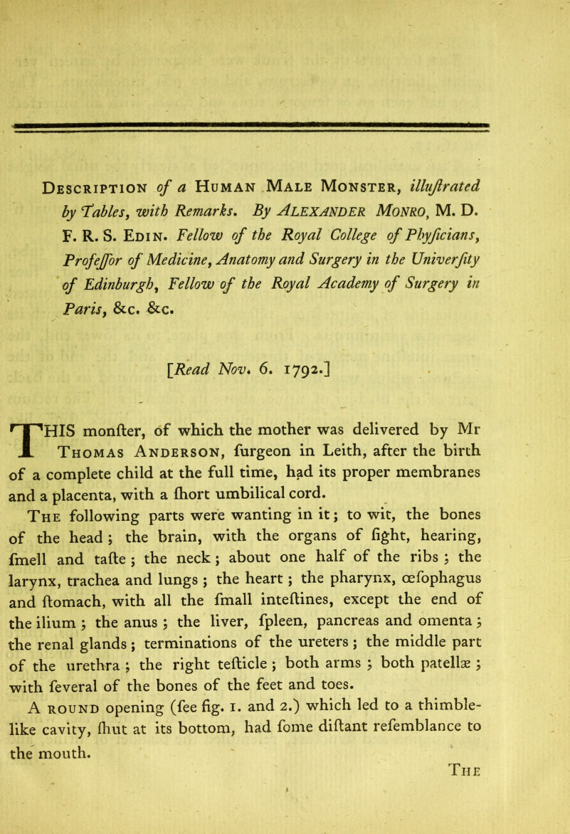 Description of a Human Male Monster, illujlrated by ‘Tables, with Remarks. By Alexander Monro, M. D. F. R. S. Ed in. Fellow of the Royal College of Phyficians, Profeffor of Medicine, Anatomy and Surgery in the Univerfity of Edinburgh, Fellow of the Royal Academy of Surgery in Paris, &c. &c. HIS monfter, of which the mother was delivered by Mr Thomas Anderson, furgeon in Leith, after the birth of a complete child at the full time, had its proper membranes and a placenta, with a fhort umbilical cord. The following parts were wanting in it; to wit, the bones of the head ; the brain, with the organs of fight, hearing, fmell and tafte ; the neck; about one half of the ribs ; the larynx, trachea and lungs ; the heart; the pharynx, oefophagus and ftomach, with all the fmall inteftines, except the end of the ilium ; the anus ; the liver, fpleen, pancreas and omenta ; the renal glands ; terminations of the ureters ; the middle part of the urethra ; the right tefticle ; both arms ; both patella:; with feveral of the bones of the feet and toes. A round opening (fee fig. I. and 2.) which led to a thimble- like cavity, fhut at its bottom, had fome diftant refemblance to the mouth. [Read Nov. 6. 1792.] The