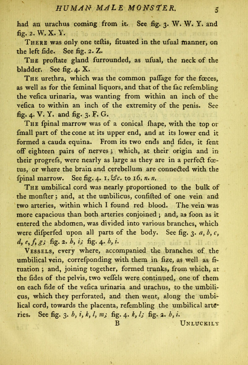 HUMAN MALE M0NS TER. 5 had an urachus coining from it. See fig. 3. W. W. Y. and fig. 2. W. X. Y. There was only one teftis, fituated in the ufual manner, on the left fide. See fig. 2. Z. The proftate gland furrounded, as ufual, the neck of the bladder. See fig. 4. X. The urethra, which was the common paffage for the foeces, as well as for the feminal liquors, and that of the fac refembling the vefica urinaria, was wanting from within an inch of the vefica to within an inch of the extremity of the penis. See fig. 4. V. Y. and fig. 3. F. G. The fpinal marrow was of a conical fhape, with the top or fmall part of the cone at its upper end, and at its lower end it formed a cauda equina. From its two ends and fides, it fent off eighteen pairs of nervesj which, at their origin and in their progrefs, were nearly as 1-arge as they are in a perfedt foe- tus, or where the brain and cerebellum are connected with the Ipinal marrow. See fig. 4. 1. to 16. ru n. The umbilical cord was nearly proportioned to the bulk of the monfter 5 and, at the umbilicus, confided of one vein and two arteries, within which I found red blood. The vein was more capacious than both arteries conjoined ; and, as foon as it entered the abdomen, was divided into various branches, which were difperfed upon all parts of the body. See fig. 3. a, b, c, d, e,f, g; fig. 2. h, ij fig. 4. h, i. Vessels, every where, accompanied the branches of the umbilical vein, correfponding with them in fize, as well as tuation and, joining together, formed trunks, from which, at the fides of the pelvis, two veffels were continued, one of them on each fide of the vefica urinaria and urachus, to the umbili- cus, which they perforated, and then went, along the umbi- lical cord, towards the placenta, refembling the umbilical arte* ries. See fig. 3. h7 i, k} /, m; fig. 4. h7 Is fig. 2. h, i. B Unluckily *