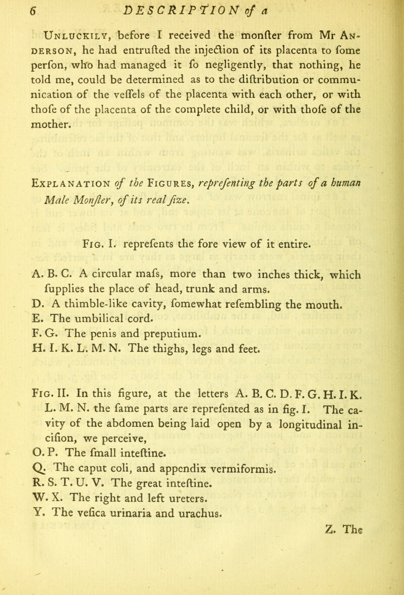 Unluckily, before I received the monfter from Mr An- derson, he had entrufted the injedtion of its placenta to fome perfon, who had managed it fo negligently, that nothing, he told me, could be determined as to the diftribution or commu- nication of the veflels of the placenta with each other, or with thofe of the placenta of the complete child, or with thofe of the mother. Explanation of the Figures, reprefenting the parts of a human Male Monjler, of its real fize. Fig. I. reprefents the fore view of it entire. A. B. C. A circular mafs, more than two inches thick, which fupplies the place of head, trunk and arms. D. A thimble-like cavity, fomewhat refembling the mouth. E. The umbilical cord. F. G. The penis and preputium. H® I. K. L. M. N. The thighs, legs and feet. Fig. II. In this figure, at the letters A. EL C. D. F. G. H. I. K. L. M. N. the fame parts are reprefented as in fig. I. The ca- vity of the abdomen being laid open by a longitudinal in- cifion, we perceive, O. P. The fmall inteftine. Q. The caput coli, and appendix vermiformis. R. S. T. U. V. The great inteftine. W. X. The right and left ureters. Y. The vefica urinaria and urachus.