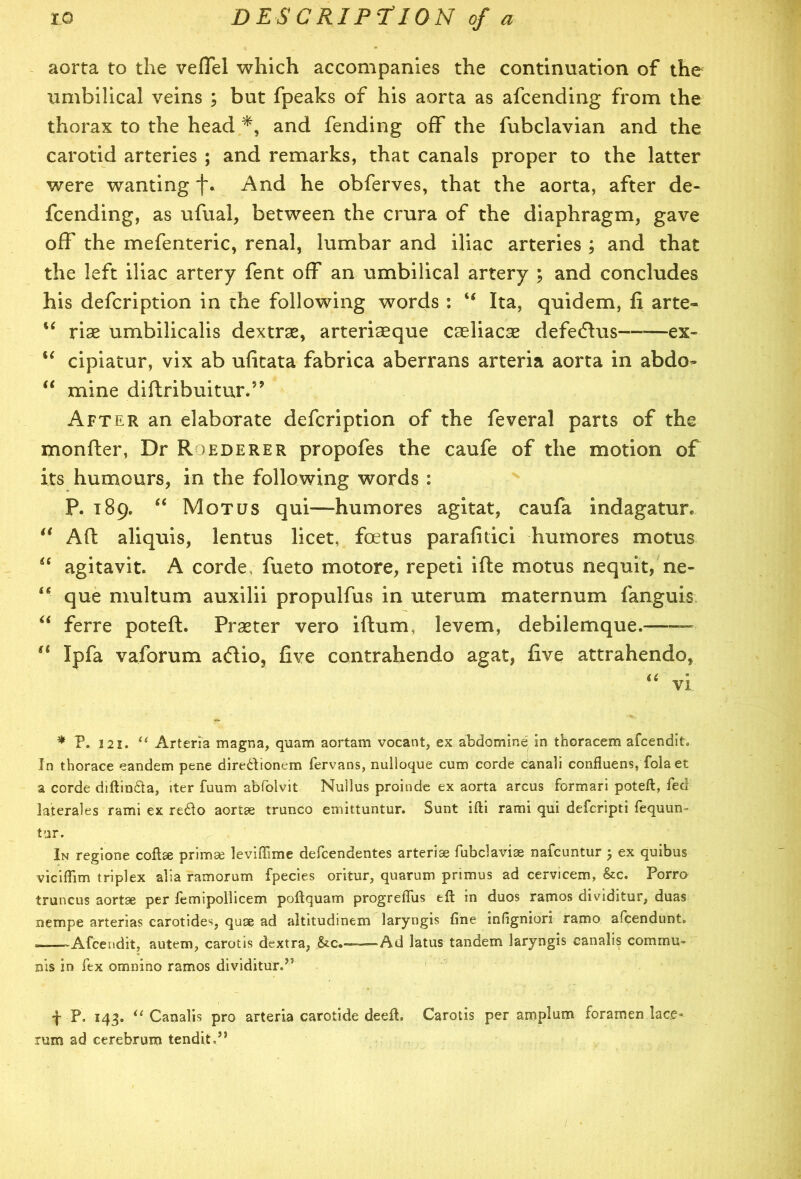 aorta to the veffel which accompanies the continuation of the umbilical veins ; but fpeaks of his aorta as afcending from the thorax to the head and fending off the fubclavian and the carotid arteries ; and remarks, that canals proper to the latter were wanting f. And he obferves, that the aorta, after de- fending, as ufual, between the crura of the diaphragm, gave off the mefenteric, renal, lumbar and iliac arteries ; and that the left iliac artery fent off an umbilical artery ; and concludes his defcription in the following words : “ Ita, quidem, fi arte- “ riae umbilicalis dextrae, arteriseque caeliacae defedVus—-—ex- u cipiatur, vix ab ufitata fabrica aberrans arteria aorta in abdo- “ mine diftribuitur.” After an elaborate defcription of the feveral parts of the monfter, Dr Roederer propofes the caufe of the motion of its humours, in the following words : P. 189. “ Mot us qui—humores agitat, caufa indagatun “ Aft aliquis, lentus licet, foetus parafitici humores motus “ agitavit. A corde. fueto motore, repeti ifte motus nequit, ne- ‘6 que multum auxilii propulfus in uterum maternum fanguis “ ferre poteft. Praeter vero iftum, levem, debilemque. — a Ipfa vaforum acftio, five contrahendo agat, five attrahendo, “ vi * P. 121. “ Arteria magna, quam aortam vocant, ex abdomine in thoracem afcendit. In thorace eandem pene diredfionem fervans, nulloque cum corde canali confluens, fola et a corde diftinda, iter fuum abfolvit Nullus proinde ex aorta arcus formari poteft, fed laterales rami ex redo aortae trunco emittuntur. Sunt ifti rami qui defcripti fequun- tar. In regione coftee primse leviffime defcendentes arteriae fubclaviae nafcuntur 5 ex quibus viciftim triplex alia ramorum fpecies oritur, quarum primus ad cervicem, &c. Porro truncus aortse per femipollicem poftquam progreffiis eft in duos ramos dividitur, duas nempe arterias carotides, quae ad altitudinem laryngis fine infigniori ramo afcendunt. ——Afcendit, autem, carotis dextra, &c«—Ad latus tandem laryngis canalis commu- nis in lex omnino ramos dividiturd5 f P. 143. “ Canalis pro arteria carotide deeft. Carotis per amplum foramen lace- rum ad cerebrum tendR,” /