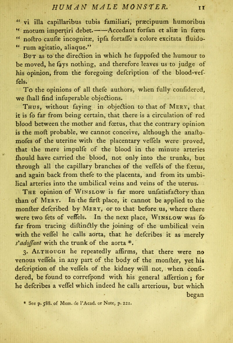 si vi ilia capillaribus tubis familiari, praecipuum humoribus u motum impertiri debet. Accedant forfan et alise in foetu “ noftro caufse incognitas, ipfa fortaffe a colore excitata fluido- u rum agitatio, aliaque.” But as to the direction in which he fuppofed the humour to be moved, he fgiys nothing, and therefore leaves us to judge of his opinion, from the foregoing defcription of the blood-vef- fels. To the opinions of all thefe authors, when fully confidered, we (hall find infuperable objections. Thus, without faying in objection to that of Mery, that it is fo far from being certain, that there is a circulation of red blood between the mother and foetus, that the contrary opinion is the moft probable, we cannot conceive, although the anafto- mofes of the uterine with the placentary veffels were proved, that the mere impulfe of the blood in the minute arteries Ihould have carried the blood, not only into the trunks, but through all the capillary branches of the veffels of the foetus, and again back from thefe to the placenta, and from its umbi- lical arteries into the umbilical veins and veins of the uterus. The opinion of Winslow is far more unfatisfaClory than than of Mery. In the firft place, it cannot be applied to the monfter defcribed by Mery, or to that before us, where there were two fets of veffels. In the next place, Winslow was fo far from tracing diftinClly the joining of the umbilical vein with the veffel he calls aorta, that he defcribes it as merely s'adoJJ'ant with the trunk of the aorta 3. Although he repeatedly affirms, that there were no venous veffels in any part of the body of the monfter, yet his defcription of the veffels of the kidney will not, when confi- dered, be found to correfpond with his general affertion ; for he defcribes a veffel which indeed he calls arterious, but which began * See p. 588. of Mem. de I’Acad. or Note, p. 221.
