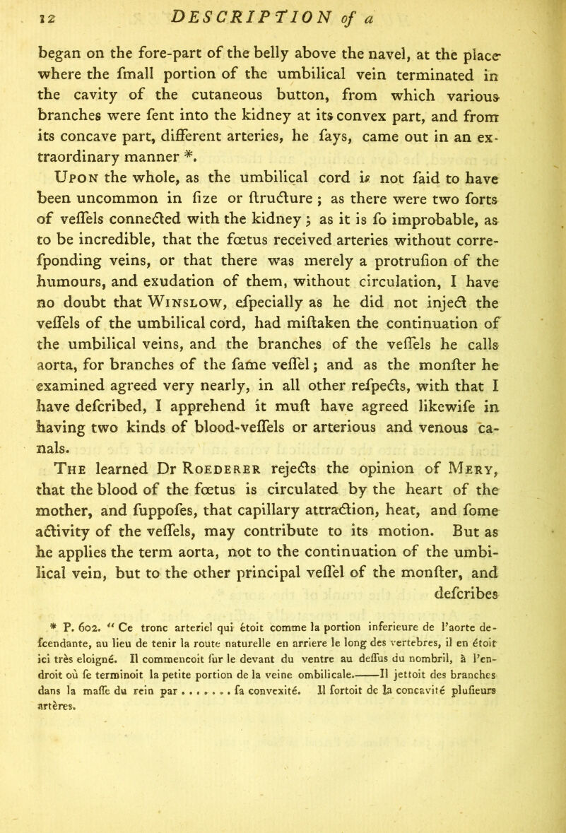 began on the fore-part of the belly above the navel, at the place where the fmall portion of the umbilical vein terminated in the cavity of the cutaneous button, from which various branches were fent into the kidney at its convex part, and from its concave part, different arteries, he fays, came out in an ex- traordinary manner Upon the whole, as the umbilical cord is not faid to have been uncommon in fize or ftruCture ; as there were two forts of veffels connected with the kidney; as it is fo improbable, as to be incredible, that the foetus received arteries without corre- fponding veins, or that there was merely a protrufion of the humours, and exudation of them, without circulation, I have no doubt that Winslow, efpecially as he did not injeCt the veffels of the umbilical cord, had miftaken the continuation of the umbilical veins, and the branches of the veffels he calls aorta, for branches of the fame veffel; and as the monfter he examined agreed very nearly, in all other refpeCts, with that I have defcribed, I apprehend it mud have agreed likewife in having two kinds of blood-veffels or arterious and venous ca- nals. The learned Dr Roederer rejeCts the opinion of Mery, that the blood of the foetus is circulated by the heart of the mother, and fuppofes, that capillary attraction, heat, and fome activity of the veffels, may contribute to its motion. But as he applies the term aorta, not to the continuation of the umbi- lical vein, but to the other principal veffel of the monfter, and defcribes * P. 602. {t Ce tronc arteriel qui etoit comme la portion inferieure de Paorte de- fcendante, au lieu de tenir la route naturelle en arriere le long des vertebres, il en etoit ici tres eloigne. II commencoit fur le devant du ventre au deilus du nombril, a Pen- droit ou fe terminoit la petite portion de la veine ombilicale.—II jettoit des branches dans la maffe du rein par ....... fa convexite. XI fortoit de la concavite plufieurs ar teres.