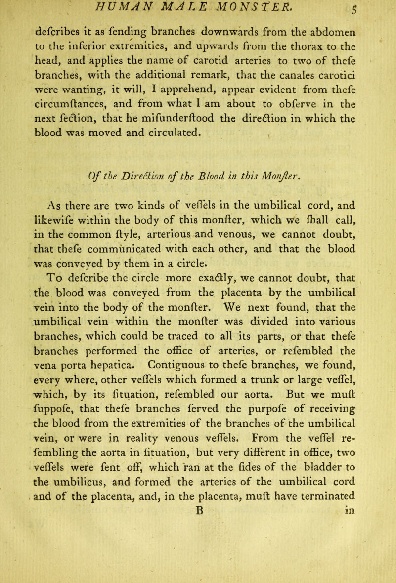 defcribes it as fending branches downwards from the abdomen to the inferior extremities, and upwards from the thorax to the head, and applies the name of carotid arteries to two of thefe branches, with the additional remark, that the canales carotici were wanting, it will, I apprehend, appear evident from thefe circumftances, and from what I am about to obferve in the next fedtion, that he mifunderftood the direction in which the blood was moved and circulated. Of the Direction of the Blood in this Monjler. As there are two kinds of veflels in the umbilical cord, and likewife within the body of this monfter, which we fhall call, in the common ftyle, arterious and venous, we cannot doubt, that thefe communicated with each other, and that the blood was conveyed by them in a circle. To defcribe the circle more exadtly, we cannot doubt, that the blood was conveyed from the placenta by the umbilical vein into the body of the monfter. We next found, that the umbilical vein within the monfter was divided into various branches, which could be traced to all its parts, or that thefe branches performed the office of arteries, or refembled the vena porta hepatica. Contiguous to thefe branches, we found, every where, other veffels which formed a trunk or large veflel, which, by its fituation, refembled our aorta. But we muft fuppofe, that thefe branches ferved the purpofe of receiving the blood from the extremities of the branches of the umbilical vein, or were in reality venous veflels. From the veflel re- fembling the aorta in fituation, but very different in office, two veflels were fent off, which Van at the fides of the bladder to the umbilicus, and formed the arteries of the umbilical cord and of the placenta, and, in the placenta, muft have terminated B in