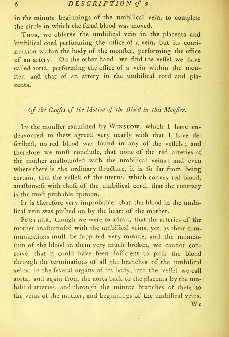 in the minute beginnings of the umbilical vein, to complete the circle in which the foetal blood was moved. Thus, we obferve the umbilical vein in the placenta and umbilical cord performing the office of a vein, but its conti- nuation within the body of the monfter, performing the office of an artery. On the other hand, we find the veflfel we have called aorta, performing the office of a vein within the mon- fter, and that of an artery in the umbilical cord and pla- centa. Of the Caufes of the Motion of the Blood in this Monjler. In the monfter examined by Winslow, which I have en- deavoured to fhew agreed very nearly with that I have de- fer i bed, no red blood was found in any of the veflels ; and therefore we muft conclude, that none of the red arteries of the mother anaftomofed with the umbilical veins ; and even I * where there is the ordinary ftrudlure, it is fo far from being certain, that the veftels of the uterus, which convey red blood, anaftomofe with thofe of the umbilical cord, that the contrary is the mo ft probable opinion. It is therefore very improbable, that the blood in the umbi- lical vein was pufhed on by the heart of the mother. Further, though we were to admit, that the arteries of the mother anaftomofed with the umbilical veins, yet as their com- munications muft be fuppofed very minute, and the momen- tum of the blood in them very much broken, we cannot con- ceive, that it could have been fufficient to puih the blood through the terminations of ail the branches of the umbilical veins in the feveral organs of its body, into the veiTel we call aorta, and again from the aorta back to the placenta by the um- bilical arteries, and through the minute branches of thefe to the veins of the mother, and beginnings of the umbilical veins. We