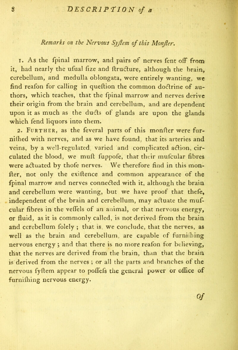 Remarks on the Nervous Syjlem of this Monjler. 1. As the fpinal marrow, and pairs of nerves fent off from it, had nearly the ufual fize and ftrudure, although the brain, cerebellum, and medulla oblongata, were entirely wanting, we find reafon for calling in queftion the common dodrine of au- thors, which teaches, that the fpinal marrow and nerves derive their origin from the brain and cerebellum, and are dependent upon it as much as the duds of glands are upon the glands which fend liquors into them. 2. Further, as the feveral parts of this monfter were fur- nifhed with nerves, and as we have found, that its arteries and veins, by a well-regulated varied and complicated adion, cir- culated the blood, we mull fuppofe, that their mufcular fibres were aduated by thofe nerves. We therefore find in this mon- fter, not only the exiftence and common appearance of the fpinal marrow and nerves conneded with it, although the brain and cerebellum were wanting, but we have proof that thefe, independent of the brain and cerebellum, may aduate the muf- cular fibres in the veffels of an animal, or that nervous energy, or fluid, as it is commonly called, is not derived from the brain and cerebellum folely ; that is we conclude, that the nerves, as well as the brain and cerebellum, are capable of furnishing nervous energy; and that there is no more reafon for believing, that the nerves are derived from the brain, than that the brain is derived from the nerves ; or all the parts and branches of the nervous fyftem appear to poflefs the general power or office of furmihing nervous energy. Of
