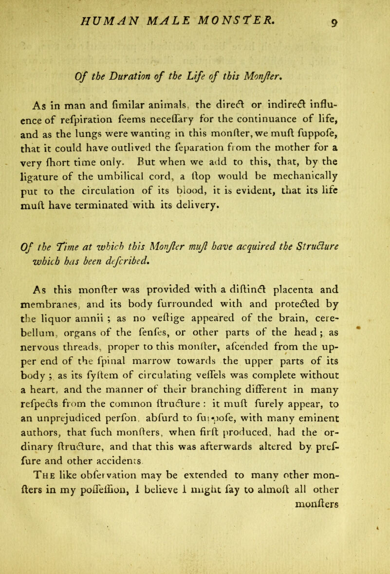 Of the Duration of the Life of this Monfler. As in man and fimilar animals, the direct or indirect influ- ence of refpiration feems neceffary for the continuance of life, and as the lungs were wanting in this monfler, we mud fuppofe, that it could have outlived the reparation fi om the mother for a very fhort time only. But when we add to this, that, by the ligature of the umbilical cord, a flop would be mechanically put to the circulation of its blood, it is evident, that its life muft have terminated with its delivery. Of the Time at which this Monfler mujl have acquired the Structure which has been defcribed. As this monfler was provided with a diftintfl placenta and membranes and its body furrounded with and protected by the liquor amnii ; as no veftige appeared of the brain, cere- bellum organs of the fenfes, or other parts of the head ; as nervous threads, proper to this monfler, afcended from the up- per end of the fpinal marrow towards the upper parts of its body ; as its fyftem of circulating veffels was complete without a heart, and the manner of their branching different in many refpeds from the common ftrucfture : it muft furely appear, to an unprejudiced perfon. abfurd to fui-pofe, with many eminent authors, that fuch monfters, when firft produced, had the or- dinary ftru&ure, and that this was afterwards altered by pref- fure and other accidents The like observation may be extended to many other mon- fters in my poireffion, 1 believe i might fay to almoft all other moxifters