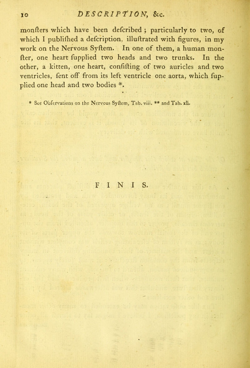 monfters which have been defcribed ; particularly to two, of which I publifhed a defcription, illuftrated with figures, in my work on the Nervous Syftem. In one of them, a human mon- fter, one heart fupplied two heads and two trunks. In the other, a kitten, one heart, confiding of two auricles and two ventricles, fent off from its left ventricle one aorta, which fup- plied one head and two bodies & * * See Obfervations on the Nervous Syftem, Tab. viii. ** and Tab. xti. FINIS.