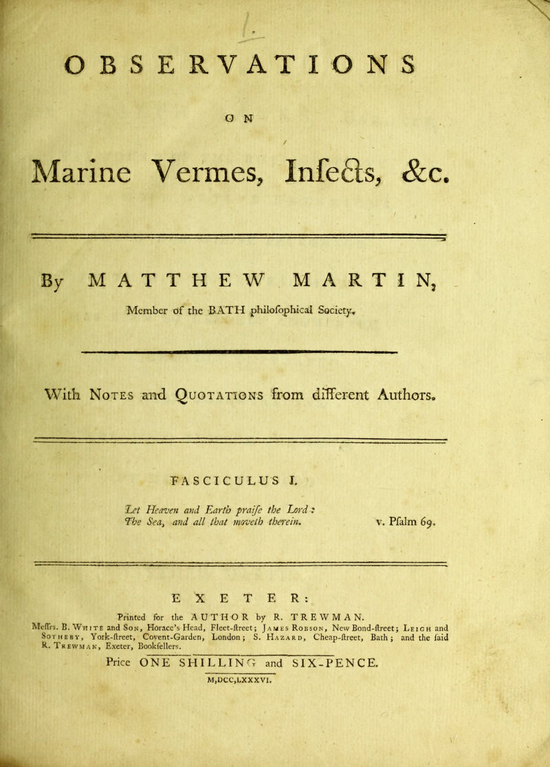 O B S E R V AT IONS O N / Marine Vermes, Infers, &c. By MATTHEW MARTIN, Member of the RATH philofbphical Society:, With Notes and Quotations from different Authors, PA S C l C U LU S I. 'Let Heaven and Earth praife the Lord: The Sea, and all that moveth therein. V. Pfalm 69. EXETER: Printed for the AUTHOR by R. T R E W M A N. MefTrs. B. White and Son, Horace’s Head, Fleet-llreet; James Robson, New Bond-ftreet; Leigh and SoTHEBY, York-ftreet, Covent-Garden, London; S. Hazard, Cheap-ftreet, Bath; and the laid R. Trewman, Exeter, Bookfellers. Price ONE SHILLING and SIX-PENCE.