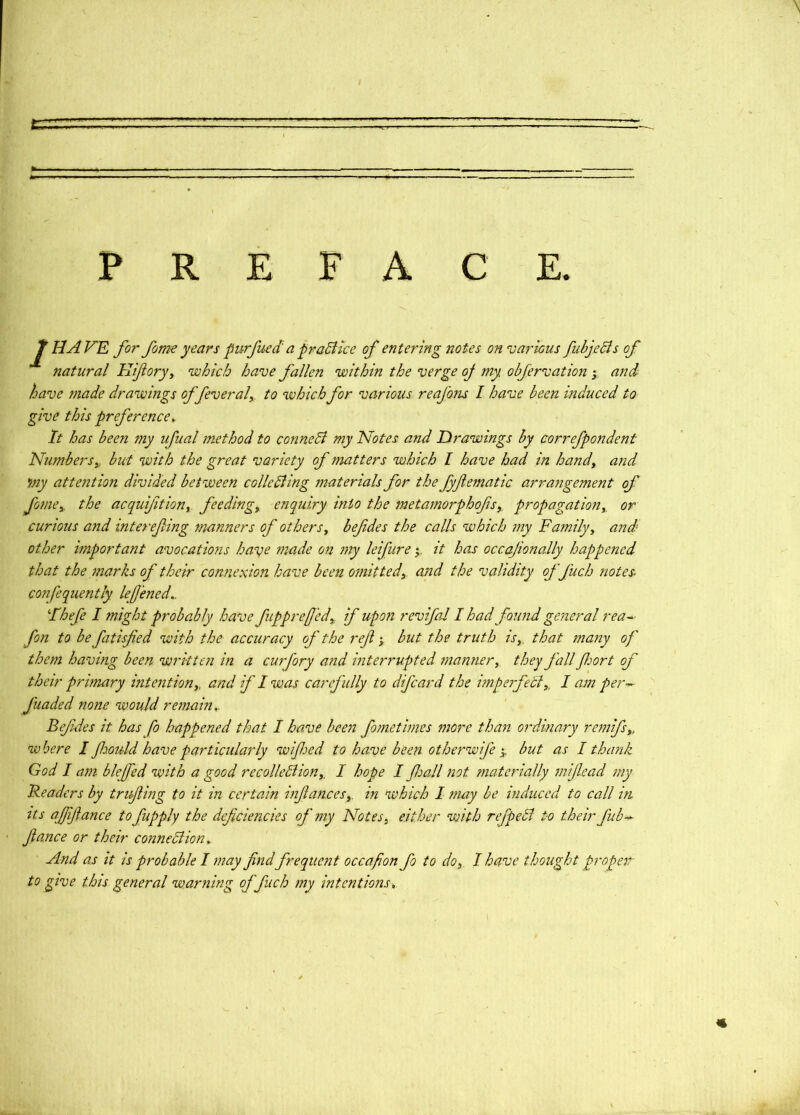 p E F A C E. HAVE for form years piirfued' a'praBke of entering notes on various fubjeBs of natural Hiforjy which have fallen within the verge oj my obfervation y and have made drawings of fever al,. to which for various reafons I have been induced to give this preference. It has been my ufual method to conneB my Notes and Drawings by eorrefpondent Numbersy, but with the great variety of matters which I have had in handy and my attentio7i divided between colleBing ffiaterials for the fyfematic arra7igement of fo77iey. the acquifitiony feedingy enq7iiry into the meta7norphofsy, propagationy or curious a7id interefing manners of others y befdes the calls which 77iy Fa7nilyy and other important avocatio7is have 77iade on 77ty leifure y it has occajionally happe72ed that the 7narks of their connexion have been 077iittedy and the validity offuch notes, confequently lefened,. Fhefe I might probably have fupprefedy if upon revifal I had found general rea- fon to be fatisfed with the accuracy of the ref y but the truth isy, that many of them having been wi'kten in a cuifory and interrupted manner y they fall fort of their primary intentiony, and if I was carefully to difeard the impeifeBy, I am per funded none would remain,. Befdes it has fo happened that I have been fo me times more than ordinary remifsy, where I fould have particidarly wifed to have beeii otheinvife y but as I thank God I am blefed with a good recollcBiony, I hope I fall not materially mifead my Headers by trifing to it in certain infancesy. in which I may be induced to call m Its afifance to fupply the deficiencies of my Notes y either with refpeB to their fub-^ fiance or their conneBion, And as it is probable I may find frequent occafion fo to doy I have thought propeir to give this general warning offuch my intentions.
