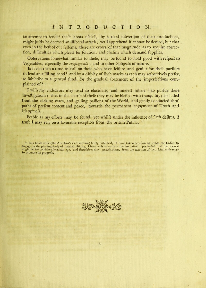 an attempt to render thefe labors ufelefs, by a total fubverfion of their produdliorts^ might juftly be deemed an illiberal attack; yet I apprehend it cannot be denied, but that even in the beft of our fyftems, there are errors of that magnitude as to require correc- tion, difficulties which plead for folution, and chafms which demand fupplies. Obfervations fomewhat fimilar to thefe, may be found to hold good with relpedt to Vegetables, efpecially the cryptogamia ; and to other Subjeds of nature. Is it not then a time to call on thole who have leifure and genius for thefe purfuits to lend an allilling hand ? and by a difplay of fuch marks as each may refpedively prefer, to fubfcribe to a general fund, for the gradual abatement of the imperfedions com- plained of? I wifli my endeavors may tend to elucidate, and interelf others f to purfue thefe inveftigations; that in the courfe of thefe they may be blelfed with tranquility; fecluded from the carking cares, and galling paffions of the World, and gently conduded thro’ paths of prefent content and peace, towards the permanent enjoyment of Truth and Happfnefs. Feeble as my efforts may be found, yet whilft under the influence of fuch defires, | trull I may rely on a favorable reception from the britilh Public.. f In a fmall work (the Aurelian’s vade mecum) lately publlflied, I have taken occafion to Invite the Ladies to engage in tlie pleating ftudy of natural Hiltory, I here with to enforce the invitation, perfuaded that the fcience might derive confiderable advantage, and themfelves much gratification, from the exertion of their kind endeavors to piomote its progrefs, b