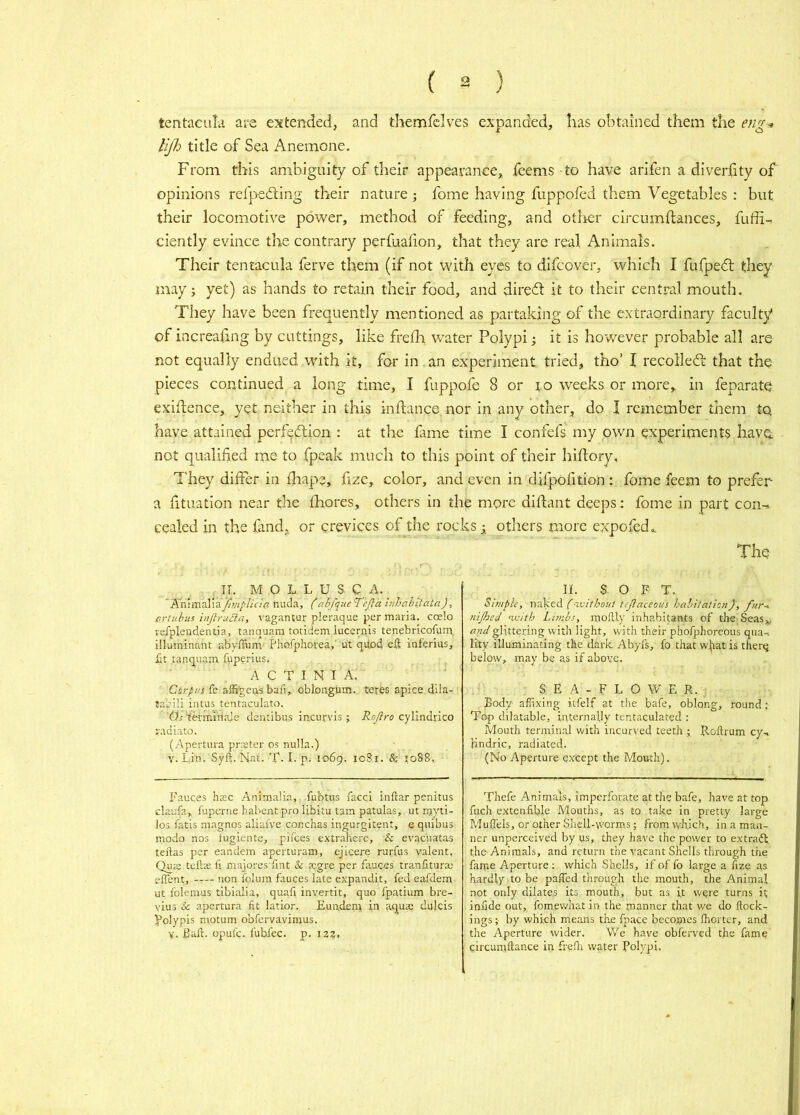 tentaeuLi are extended, and thennirclves expanded, lias obtained them the eng^ lijlo title of Sea Anemone. From this ambiguity of their appearance,, feems to have arifen a diveriity of opinions refpedting their nature; fome having fuppofed them Vegetables : but their locomotive power, method of feeding, and other circumftances, fuffi-. ciently evince tlie contrary perfualion, that they are real Animals. Their tentacula ferve them (if not with eyes to difcover, which I fufpe(5l they may; yet) as hands to retain their food, and direct it to their central mouth. They have been frequently mentioned as partaking of the extraordinary faculty of increaling by cuttings, like frefh water Polypi; it is however probable all are not equally endued with it, for in an experiment tried, tho’ I recolledt that the pieces continued a long time, I fuppofe 8 or to weeks or more, in feparate exigence, yet neither in this inftance nor in any other, do I remember them to have attained pcrfedlion : at the fame time I confefs my own experiments have, not qualified me to .fpeak much to this point of their hiftory, T'hey differ in fliape, fize, color, and even in difpofition : fome feem to prefer a fituation near the fhores, others in the more diftant deeps: fome in part con-r. celled in the fand, or crevices of the rocks ^ others more expofed.. The ^^II. M O L L U S C A. nuda, (ah/queTeJla inhahitata), crtiibus hiJlruBa, vagantur pleraque per maria, coelo rsTplendentia, tanquam totidem lucernis tenebricofum. illuminant abyffimi' Phofphorea,' u't qpod eft inferius, £t tanquam fuperius. ACTINIA. ' Corpus fe affi'geos baft, oblongum. teres apice dila- tabili intus tentaculato. (is terriuriale dentibus in.curvis; Rojlro cylindrlco radiato. (Apertura prster os nulla.) V. Lin. Syft. Nat. T-1, p. 1069. 1081. & ?o88. Fauces hsc Animalia, fubtus facci inftar penitus claufa, fuperne habentpro libitu tam patulas, ut myti- lo3 fatis niagnos aliafve conchas ingurgitent, e quibus modo nos fugiente, pilces extrahere, & evacuatas teftas per eandem aperturam, ejicere rurfus valent. Qute tefta: ft niajores Tint & tegre per fauces tranfitura; eflent, -t— non folum fauces late expandit, fed eafdem ut folemus tibialia, quail invertit, quo fpatium bre- viu3 & apertura fit latior., Eundem iu aqua; dulcis polypis motum obfervavimus. V. Baft, opufe. fubfec. p. 12?. II. SOFT. Simple, naked f-vsithout tejlaceous habitation)', f/ir-* tiijheel ix'ith Limbs, moftly inhabitants of the Seas^, glittering with light, with their phofphoreous qua-i llty illuminating the dark Abyfs, fo that wftat is therq below, may be as if above. /’ • . S E A - F L O W E R. Body affixing itfelf at the bafe, oblong, round; Top dilatable, internally tentaculated ; Mouth terminal v.'ith incurved teeth ; Roftrum cy.. Endric, radiated. (No Aperture except the Mouth). Thefe Animals, imperforate at the bafe, have at top fuch extenfible Mouths, as to take in pretty large Muftels, or other Shell-worms; from which, in a man- ner unperceived by us, they have the power to extradt the Animals, and return the vacant Shells through the faine Aperture; which Shells, if of fo large a ftze as hardly to be paffed through the mouth, the Animal not only dilates its mouth, but as it wqre turns it inude out, fomewhat in the manner that we do ftock- ings ;■ by which means the fp.ace becomes fhortcr, and the Aperture wider. We have obferved the fame circamftance in frefti water Polypi.