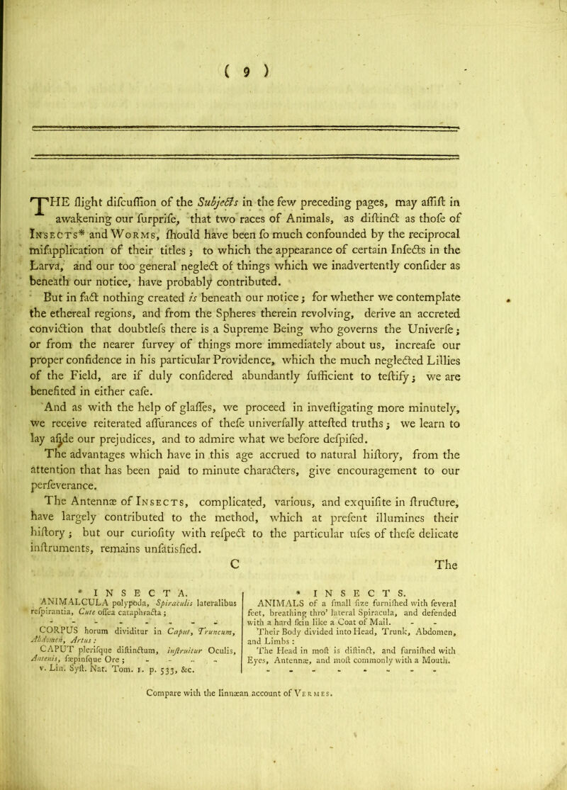 I ( 9 ) 'J'HE flight difcuflion of the Subjedis in the few preceding pages, may affifl in awakening our furprife, that two races of Animals, as difHndi: as thofe of Insects* and Worms, fhould have been fo much confounded by the reciprocal mifipplrcation of their titles j to which the appearance of certain Infedts in the Larva, and our too general negledt of things which we inadvertently confider as beneath our notice, have probably contributed. ■ But in fadl nothing created is beneath our notice; for whether we contemplate the ethereal regions, and from the Spheres therein revolving, derive an accreted cOnvidlion that doubtlefs there is a Supreme Being who governs the Univerfe; or from the nearer furvey of things more immediately about us, increafe our pr'oper confidence in his particular Providence, which the much negledted Lillies of the Field, are if duly conhdered abundantly fufficient to teftifyj we are benefited in either cafe. 'And as with the help of glaffes, we proceed in invefligating more minutely, we receive reiterated affurances of thefe nniverfally attefled truths; we learn to lay aj^de our prejudices, and to admire what we before defpifed. The advantages which have in this age accrued to natural hiftory, from the attention that has been paid to minute charadlers, give encouragement to our perfeverance. The Antennae of Insects, complicated, various, and exquifite in flrudlure, have largely contributed to the method, which at prefent illumines their hiilory; but our curiofity with refped: to the particular ufes of thefe delicate inflruments, remains unfatisfied. C The * I N S E C T A. ANIMALCULA polypoda, Spiraculis lateralibus refpirantia, Cute offea cataphradla ; CORPUS horum dividitur in Caput, Truncum, Jhdomen, Art us; CAPUT plenfque diftinflum, injlruhur Oculis, Antenis, fspinfque Ore; - - „ , V. Lin. Syft. Nat. Tom. i. p. 533, &c. * INSECTS. ANIMALS of a fmall fize furnifhed with feveral feet, breatliing thro’ lateral Spiracula, and defended with a hard fkin like a Coat of Mail. Their Body divided into Head, Trunk, Abdomen, and Limbs : The Plead in moll: is dilHnft, and furnilhed with Eyes, Antenna, and molt commonly with a Mouth. Compare with the linnaan account of Vermes.