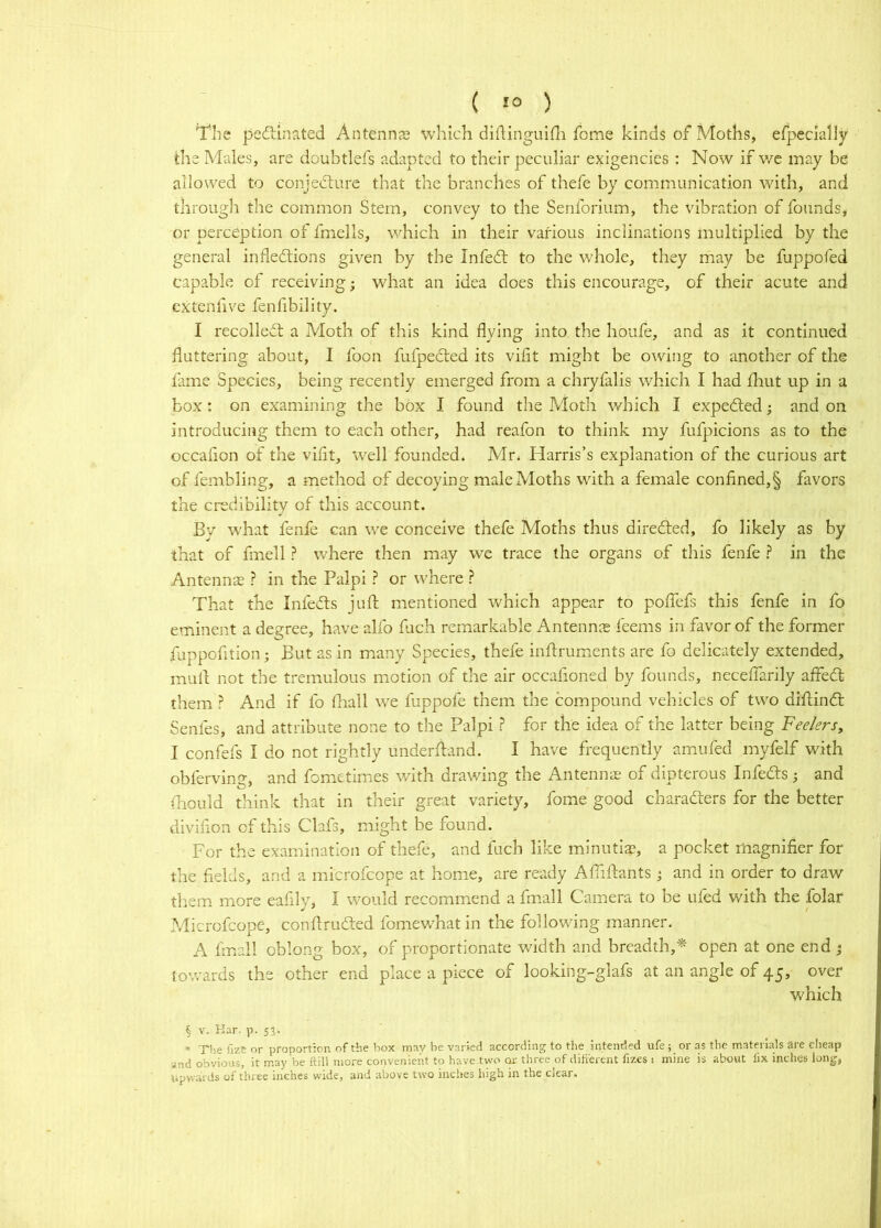 ( ) The pedlinated Antenns which didinguifli feme kinds of Moths, efpccialiy the Males, are doubtlefs adapted to their peculiar exigencies : Now if v/c may be allowed to conjecture that the branches of thefe by communication with, and through the common Stem, convey to the Senforium, the vibration of founds, or perception of fmells, which in their various inclinations multiplied by the general inflections given by the InfeCt to the whole, they may be fuppofed capable of receiving; what an idea does this encourage, of their acute and extenfive fenfibility. I recolleft a Moth of this kind flying into the houfe, and as it continued fluttering about, I foon fufpeCted its vifit might be owing to another of the fame Species, being recently emerged from a chryfalis which I had flaut up in a box: on examining the box I found the Pvloth which I expected; and on introducing them to each other, had reafon to think my fufpicions as to the occafion of the viflt, well founded. Mr. Harris’s explanation of the curious art of fembling, a method of decoying male Moths with a female confined,§ favors the credibility of this account. By W'hat fenfe can we conceive thefe Moths thus direfted, fo likely as by that of fmell ? where then may we trace the organs of tliis fenfe ? in the Antennae ? in the Palpi ? or where ? That the InfeCts juft mentioned which appear to poffefs this fenfe in fo eminent a degree, have alfo fuch remarkable Antennae feems in favor of the former fuppofition; But as in many Species, thefe inflruments are fo delicately extended, mull not the tremulous motion of the air occafioned by founds, neceffarily affeCt them ? And if fo fliall we fuppofe them the compound vehicles of two diftind: Senfes, and attribute none to the Palpi ? for the idea of the latter being Feelers, I confefs I do not rightly underfland. I have frequently amufed myfelf with obferving, and fometimes with drawing the Antenna; of dipterous Infedls; and fhould think that in their great variety, fome good charadiers for the better diviflon of this Clafs, might be found. For the examination of thefe, and fuch like minutias, a pocket magnifier for the fields, and a microfeope at home, are ready Afliftants j and in order to draw them more eafily, I would recommend a fmall Camera to be ufed with the folar Microfeope, confiruded fomewTat in the following manner. A fmall oblong box, of proportionate width and breadth,* open at one end ^ towards the other end place a piece of looking-glafs at an angle of 45, over which § V. Kar. p. 53. * The fize or proport:on of tlie box may be varied according to the intended ufe; or as the rnatenals are clieap .ind obvious, it rnay be ftill more convenient to have.two cu' three of difterent fizes i mine is about lix inches long, upwards of three inches wide, and above two inches high in the clear.