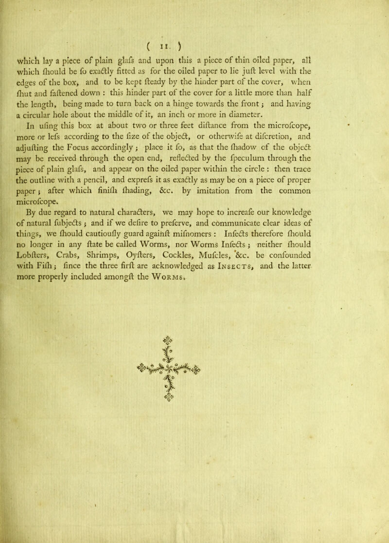 which lay a piece of plain glafs and upon this a piece of thin oiled paper, all which Ihould be fo exadfly fitted as for the oiled paper to lie juft level with the edges of the box> and to be kept fteady by the hinder part of the cover, w'hen fliut and faftened down : this hinder part of the cover for a little more than half the length, being made to turn back on a hinge towards the front j and having a circular hole about the middle of it, an inch or more in diameter. In uling this box at about two or three feet diftance from the microfcope> more or lefs according to the fize of the objedt, or otherwife at difcretion, and adjufting the Focus accordingly } place it fo, as that the ftiadow of the objecft may be received through the open end, reflected by the fpeculum through the piece of plain glafs, and appear on the oiled paper within the circle : then trace the outline with a pencil, and exprefs it as exactly as may be on a piece of proper paper j after which finifti fhading, &c. by imitation from the common microfcope^ By due regard to natural characters, we may hope to increafe our knowledge of natural fubjedts j and if we defire to preferve, and communicate clear ideas of things, we fhould cautioufly guard againft mifnomers : Infedts therefore fliould no longer in any ftate be called Worms, nor Worms Infedts; neither fhould Lobftcrs, Crabs, Shrimps, Oyfters, Cockles, Mufcles, *&c. be confounded with Fifh; fince the three firft are acknowledged as Insects, and the latter more properly included amongft the Worms.