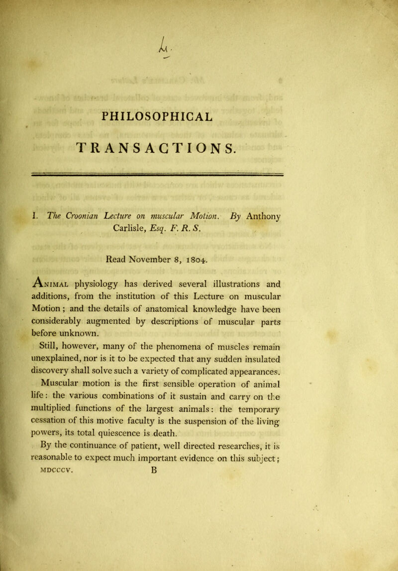 PHILOSOPHICAL TRANSACTIONS. I. The Croonian Lecture on muscular Motion. By Anthony Carlisle, Esq. F. R. S. Read November 8, 1804-. Animal physiology has derived several illustrations and additions, from the institution of this Lecture on muscular Motion; and the details of anatomical knowledge have been considerably augmented by descriptions of muscular parts before unknown. Still, however, many of the phenomena of muscles remain unexplained, nor is it to be expected that any sudden insulated discovery shall solve such a variety of complicated appearances. Muscular motion is the first sensible operation of animal life: the various combinations of it sustain and carry on the multiplied functions of the largest animals: the temporary cessation of this motive faculty is the suspension of the living powers, its total quiescence is death. By the continuance of patient, well directed researches, it is reasonable to expect much important evidence on this subject; MDCCCV. B