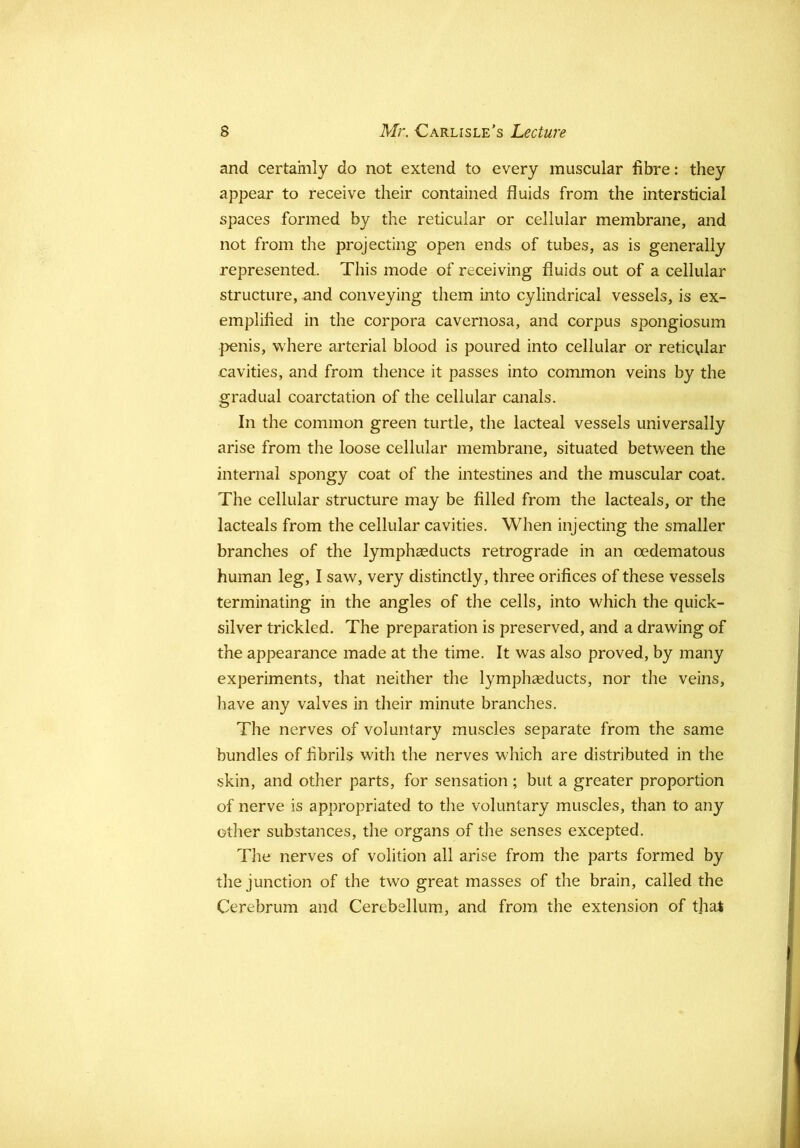 and certainly do not extend to every muscular fibre: they appear to receive their contained fluids from the intersticial spaces formed by the reticular or cellular membrane, and not from the projecting open ends of tubes, as is generally represented. This mode of receiving fluids out of a cellular structure, and conveying them into cylindrical vessels, is ex- emplified in the corpora cavernosa, and corpus spongiosum l^enis, where arterial blood is poured into cellular or reticular cavities, and from thence it passes into common veins by the gradual coarctation of the cellular canals. In the common green turtle, the lacteal vessels universally arise from the loose cellular membrane, situated between the internal spongy coat of the intestines and the muscular coat. The cellular structure may be filled from the lacteals, or the lacteals from the cellular cavities. When injecting the smaller branches of the lymphceducts retrograde in an oedematous human leg, I saw, very distinctly, three orifices of these vessels terminating in the angles of the cells, into which the quick- silver trickled. The preparation is preserved, and a drawing of the appearance made at the time. It was also proved, by many experiments, that neither the lymphaeducts, nor the veins, have any valves in their minute branches. The nerves of voluntary muscles separate from the same bundles of fibrils with the nerves which are distributed in the skin, and other parts, for sensation; but a greater proportion of nerve is appropriated to the voluntary muscles, than to any other substances, the organs of the senses excepted. Tlie nerves of volition all arise from the parts formed by the junction of the two great masses of the brain, called the Cerebrum and Cerebellum, and from the extension of that