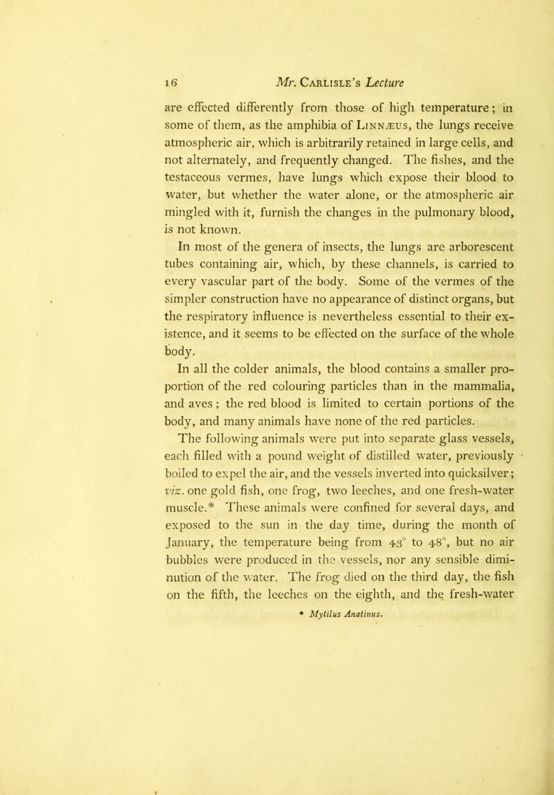 are effected differently from those of high temperature; in some of them, as the amphibia of Linn^us, the lungs receive atmospheric air, which is arbitrarily retained in large cells, and not alternately, and frequently changed. The fishes, and the testaceous vermes, have lungs which expose their blood to W'ater, but whether the water alone, or the atmospheric air mingled with it, furnish the changes in the pulmonary blood, is not known. In most of the genera of insects, the lungs are arborescent tubes containing air, which, by these channels, is carried to every vascular part of the body. Some of the vermes of the simpler construction have no appearance of distinct organs, but the respiratory influence is nevertheless essential to their ex- istence, and it seems to be effected on the surface of the whole body. In all the colder animals, the blood contains a smaller pro- portion of the red colouring particles than in the mammalia, and aves; the red blood is limited to certain portions of the body, and many animals have none of the red particles. The following animals were put into separate glass vessels, each filled with a pound weight of distilled water, previously - boiled to expel the air, and the vessels inverted into quicksilver; viz. one gold fish, one frog, two leeches, and one fresh-water muscle,* These animals were confined for several days, and exposed to the sun in the day time, during the month of January, the temperature being from 43° to 48°, but no air bubbles were produced in the vessels, nor any sensible dimi- nution of the water. The frog died on the third day, the fish on the fifth, the leeches on the eighth, and the fresh-water • Mytilus Anatinus,