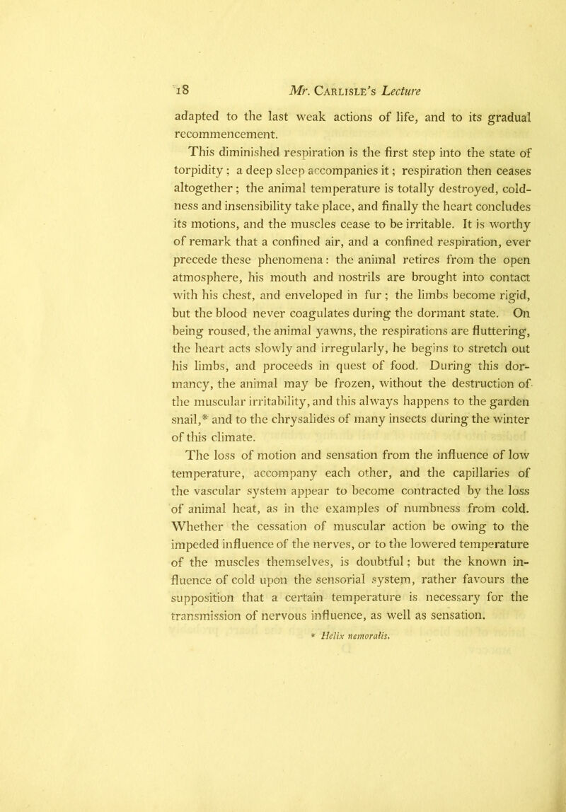 adapted to the last weak actions of life, and to its gradual recommencement. This diminished respiration is the first step into the state of torpidity; a deep sleep accompanies it; respiration then ceases altogether; the animal temperature is totally destroyed, cold- ness and insensibility take place, and finally the heart concludes its motions, and the muscles cease to be irritable. It is worthy of remark that a confined air, and a confined respiration, ever precede these phenomena: the animal retires from the open atmosphere, his mouth and nostrils are brought into contact with his chest, and enveloped in fur; the limbs become rigid, but the blood never coagulates during the dormant state. On being roused, tlie animal yawns, the respirations are fluttering, the heart acts slowly and irregularly, he begins to stretch out his limbs, and proceeds in quest of food. During this dor- mancy, the animal may be frozen, without the destruction of- the muscular irritability, and this always happens to the garden snail,* and to the chrysalides of many insects during the winter of this climate. The loss of motion and sensation from the influence of low temperature, accompany each other, and the capillaries of the vascular system appear to become contracted by the loss of animal heat, as in the examples of numbness from cold. Whether the cessation of muscular action be owing to the impeded influence of the nerves, or to the lowered temperature of the muscles themselves, is doubtful; but the known in- fluence of cold upon the sensorial system, rather favours the supposition that a certain temperature is necessary for the transmission of nervous influence, as well as sensation. * Helix nemoralis.