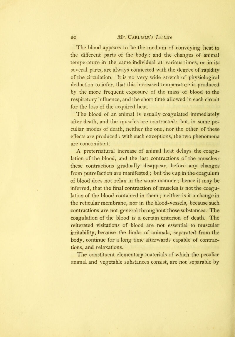 The blood appears to be the medium of conveying heat to the different parts of the body; and the changes of animal temperature in the same individual at various times, or in its several parts, are always connected with the degree of rapidity of the circulation. It is no very wide stretch of physiological deduction to infer, that this increased temperature is produced by the more frequent exposure of the mass of blood to the respiratory influence, and the short time allowed in each circuit for the loss of the acquired heat. The blood of an animal is usually coagulated immediately after death, and the muscles are contracted ; but, in some pe- culiar modes of death, neither the one, nor the other of these effects are produced : with such exceptions, the two phenomena are concomitant. A preternatural increase of animal heat delays the coagu- lation of the blood, and the last contractions of the muscles: these contractions gradually disappear, before any changes from putrefaction are manifested ; but the cup in the coagulum of blood does not relax in the same manner ; hence it may be inferred, that the final contraction of muscles is not the coagu- lation of the blood contained in them ; neither is it a change in the reticular membrane, nor in the blood-vessels, because such contractions are not general throughout those substances. The coagulation of the blood is a certain criterion of death. The reiterated visitations of blood are not essential to muscular irritability, because the limbs of animals, separated from the body, continue for a long time afterwards capable of contrac- tions, and relaxations. The constituent elementary materials of which the peculiar animal and vegetable substances consist, are not separable by