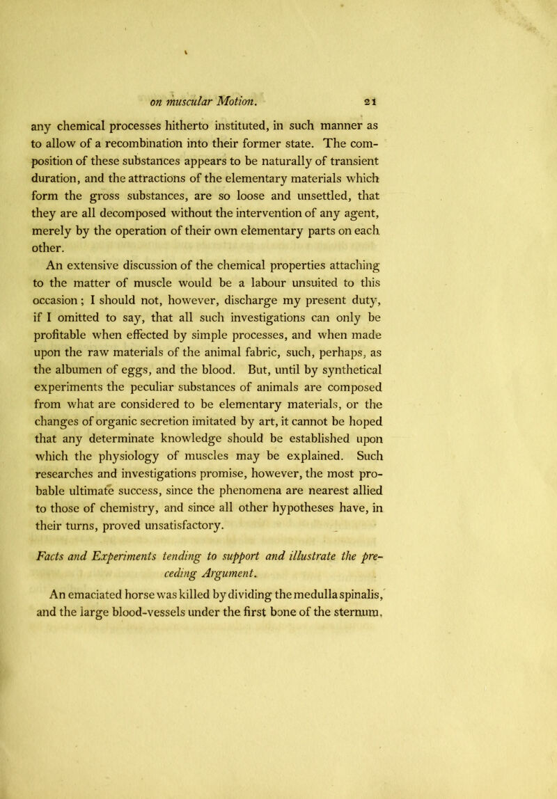 any chemical processes hitherto instituted, in such manner as to allow of a recombination into their former state. The com- position of these substances appears to be naturally of transient duration, and the attractions of the elementary materials which form the gross substances, are so loose and unsettled, that they are all decomposed without the intervention of any agent, merely by the operation of their own elementary parts on each other. An extensive discussion of the chemical properties attaching to the matter of muscle would be a labour unsuited to this occasion; I should not, however, discharge my present duty, if I omitted to say, that all such investigations can only be profitable when effected by simple processes, and when made upon the raw materials of the animal fabric, such, perhaps, as the albumen of eggs, and the blood. But, until by synthetical experiments the peculiar substances of animals are composed from what are considered to be elementary materials, or the changes of organic secretion imitated by art, it cannot be hoped that any determinate knowledge should be established upon which the physiology of muscles may be explained. Such researches and investigations promise, however, the most pro- bable ultimate success, since the phenomena are nearest allied to those of chemistry, and since all other hypotheses have, in their turns, proved unsatisfactory. Facts and Experiments tending to support and illustrate the pre- ceding Argument. An emaciated horse was killed by dividing the medulla spinalis,* and the large blood-vessels under the first bone of the sternum,