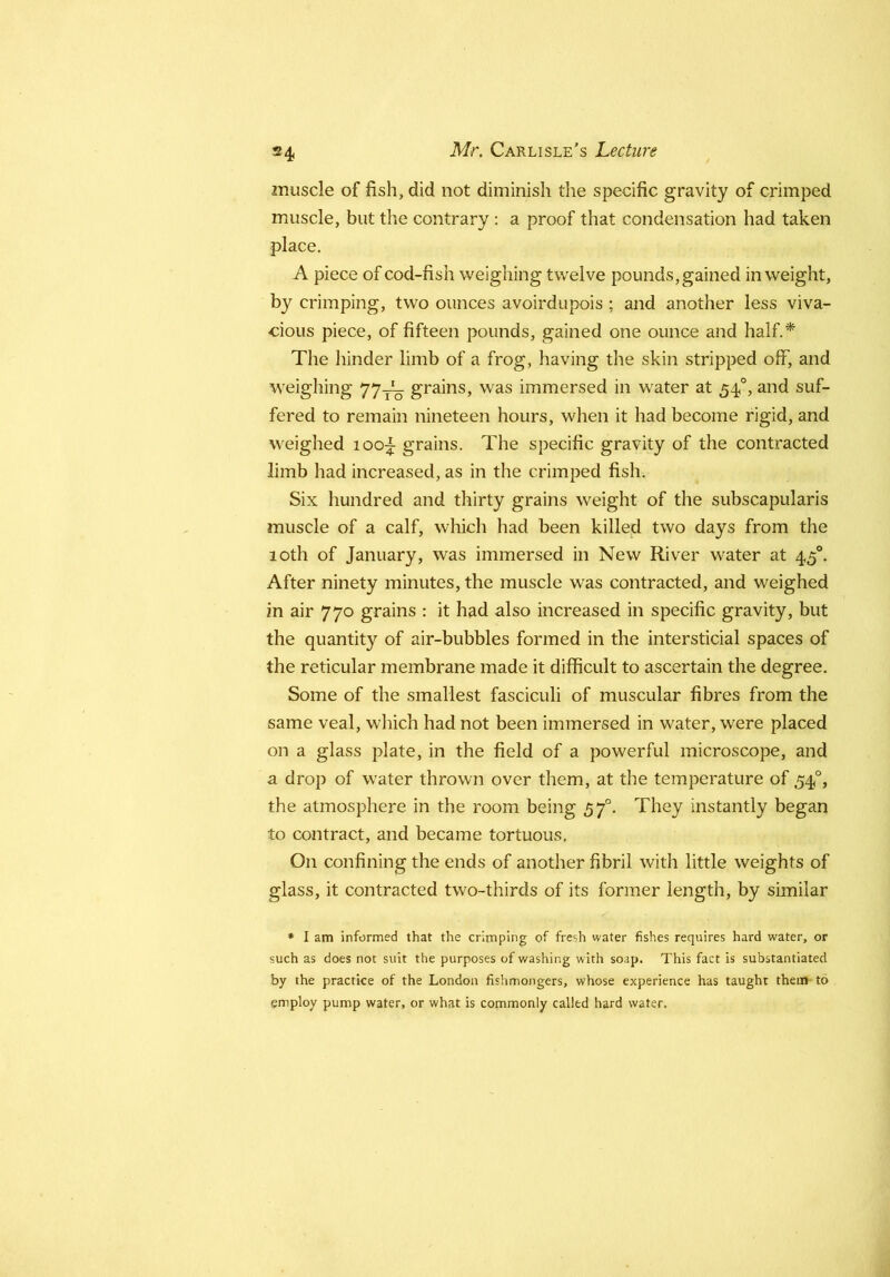 muscle of fish, did not diminish the specific gravity of crimped muscle, but the contrary; a proof that condensation had taken place. A piece of cod-fish weighing twelve pounds, gained in weight, by crimping, two ounces avoirdupois; and another less viva- cious piece, of fifteen pounds, gained one ounce and half.* The hinder limb of a frog, having the skin stripped off, and weighing 77-j^q grains, was immersed in water at 54°, and suf- fered to remain nineteen hours, when it had become rigid, and weighed loo;^ grains. The specific gravity of the contracted limb had increased, as in the crimped fish. Six hundred and thirty grains weight of the subscapularis muscle of a calf, which had been killed two days from the 10th of January, was immersed in New River water at 45®. After ninety minutes, the muscle was contracted, and weighed in air 770 grains : it had also increased in specific gravity, but the quantity of air-bubbles formed in the intersticial spaces of the reticular membrane made it difficult to ascertain the degree. Some of the smallest fasciculi of muscular fibres from the same veal, which had not been immersed in water, were placed on a glass plate, in the field of a powerful microscope, and a drop of water thrown over them, at the temperature of 54°, the atmosphere in the room being 57°. They instantly began to contract, and became tortuous. On confining the ends of another fibril with little weights of glass, it contracted two-thirds of its former length, by similar ♦ I am informed that the crimping of fresh water fishes requires hard water, or such as does not suit the purposes of washing with soap. This fact is substantiated by the practice of the London fishmongers, whose experience has taught them to employ pump water, or what is commonly called hard water.