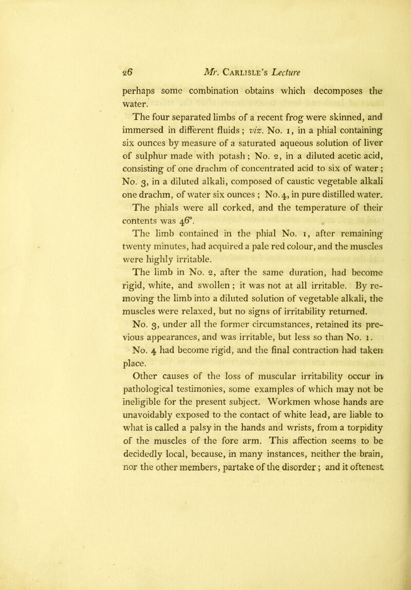 perhaps some combination obtains which decomposes the water. The four separated limbs of a recent frog were skinned, and immersed in different fluids; v/z. No. i, in a phial containing six ounces by measure of a saturated aqueous solution of liver of sulphur made with potash; No. 2, in a diluted acetic acid, consisting of one drachm of concentrated acid to six of water ; No. 3, in a diluted alkali, composed of caustic vegetable alkali one drachm, of water six ounces ; No. 4, in pure distilled water. The phials were all corked, and the temperature of their contents was 46°. The limb contained in the phial No. 1, after remaining twenty minutes, had acquired a pale red colour, and the muscles were highly irritable. The limb in No. 2, after the same duration, had become rigid, white, and swollen ; it was not at all irritable. By re- moving the limb into a diluted solution of vegetable alkali, the muscles were relaxed, but no signs of irritability returned. No. 3, under all the former circumstances, retained its pre- vious appearances, and was irritable, but less so than No. 1. No. 4 had become rigid, and the final contraction had taken place. Other causes of the loss of muscular irritability occur in pathological testimonies, some examples of which may not be ineligible for the present subject. Workmen whose hands are unavoidably exposed to the contact of white lead, are liable to what is called a palsy in the hands and wrists, from a torpidity of the muscles of the fore arm. This affection seems to be decidedly local, because, in many instances, neither the brain, nor the other members, partake of the disorder; and it oftenest