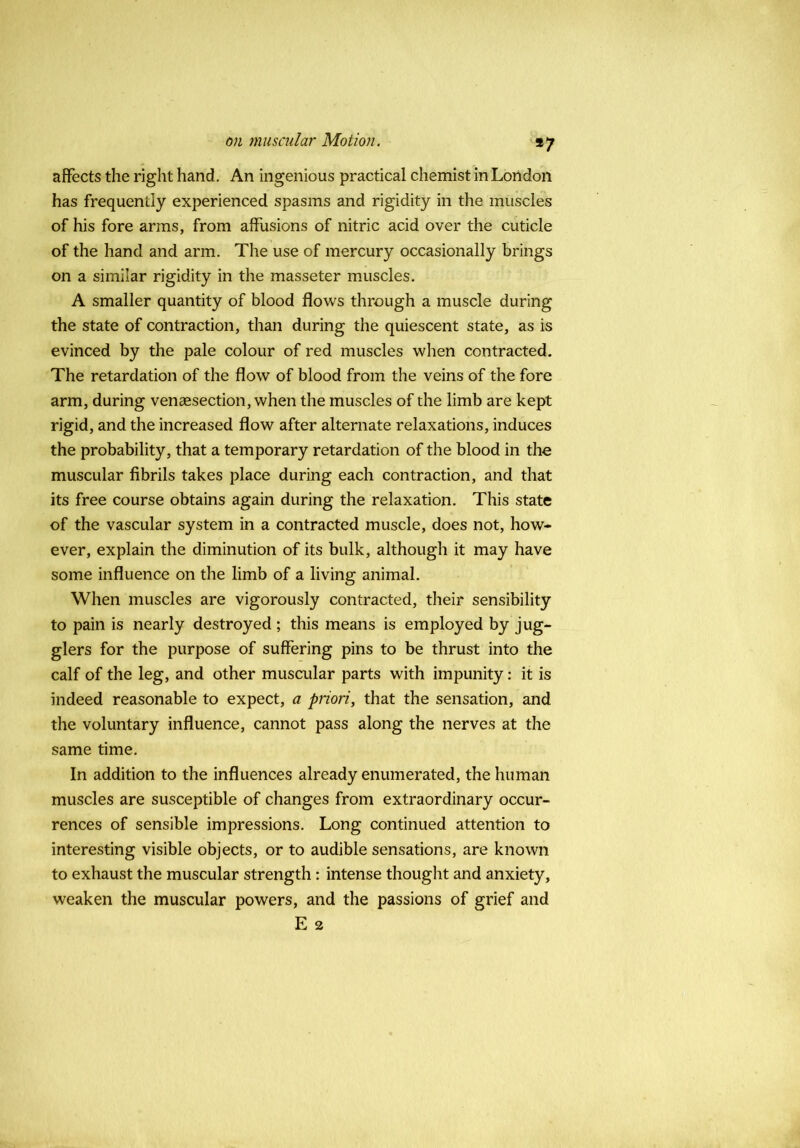 *7 affects the right hand. An ingenious practical chemist in London has frequently experienced spasms and rigidity in the muscles of his fore arms, from affusions of nitric acid over the cuticle of the hand and arm. The use of mercury occasionally brings on a similar rigidity in the masseter muscles. A smaller quantity of blood flows through a muscle during the state of contraction, than during the quiescent state, as is evinced by the pale colour of red muscles when contracted. The retardation of the flow of blood from the veins of the fore arm, during vensesection, when the muscles of the limb are kept rigid, and the increased flow after alternate relaxations, induces the probability, that a temporary retardation of the blood in the muscular fibrils takes place during each contraction, and that its free course obtains again during the relaxation. This state of the vascular system in a contracted muscle, does not, how- ever, explain the diminution of its bulk, although it may have some influence on the limb of a living animal. When muscles are vigorously contracted, their sensibility to pain is nearly destroyed ; this means is employed by jug- glers for the purpose of suffering pins to be thrust into the calf of the leg, and other muscular parts with impunity: it is indeed reasonable to expect, a priori, that the sensation, and the voluntary influence, cannot pass along the nerves at the same time. In addition to the influences already enumerated, the human muscles are susceptible of changes from extraordinary occur- rences of sensible impressions. Long continued attention to interesting visible objects, or to audible sensations, are known to exhaust the muscular strength: intense thought and anxiety, weaken the muscular powers, and the passions of grief and E 2