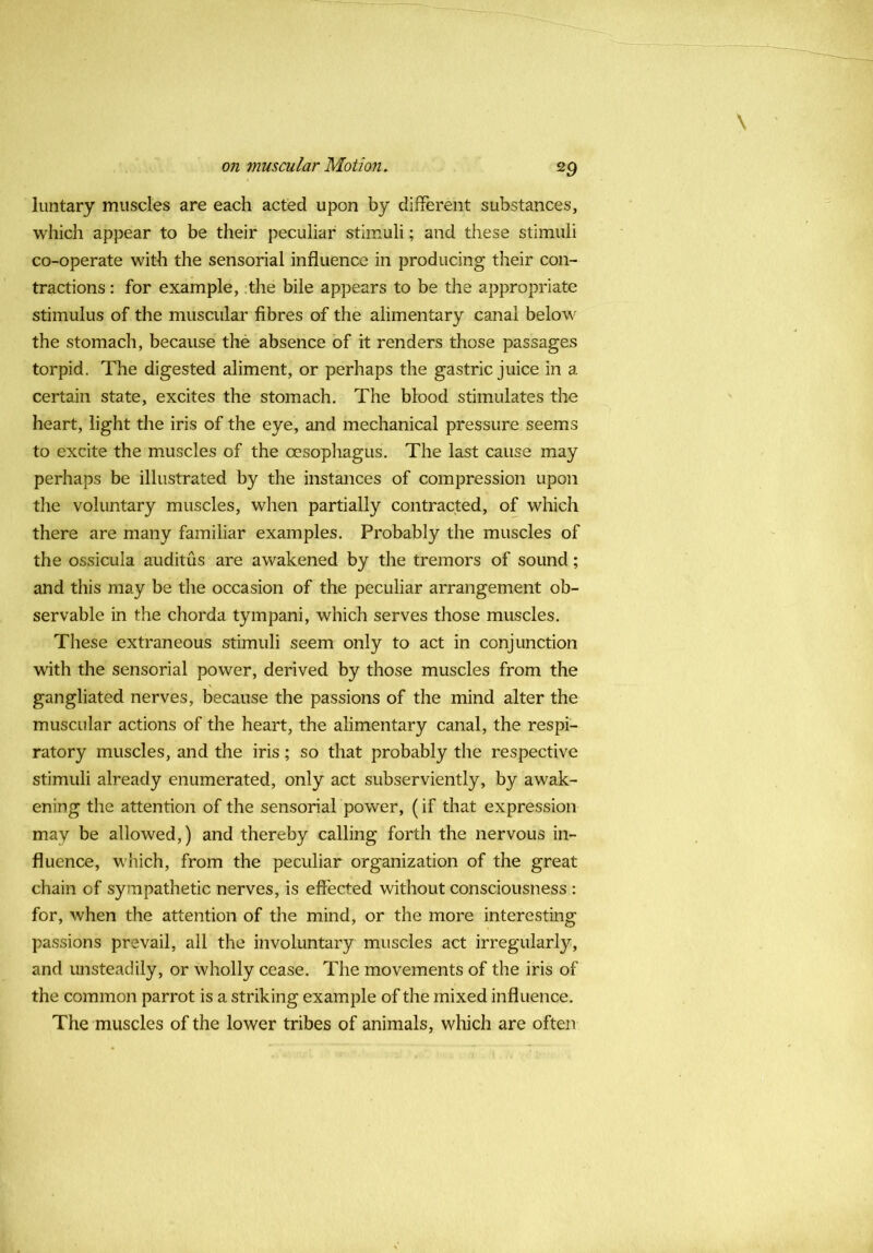 Iiintary muscles are each acted upon by different substances, which appear to be their peculiar stimuli; and these stimuli co-operate with the sensorial influence in producing their con- tractions : for example, .the bile appears to be the appropriate stimulus of the muscular fibres of the alimentary canal below the stomach, because the absence of it renders those passages torpid. The digested aliment, or perhaps the gastric juice in a certain state, excites the stomach. The blood stimulates the heart, light the iris of the eye, and mechanical pressure seems to excite the muscles of the oesophagus. The last cause may perhaps be illustrated by the instances of compression upon the voluntary muscles, when partially contracted, of which there are many familiar examples. Probably the muscles of the ossicula auditus are awakened by the tremors of sound; and this may be the occasion of the peculiar arrangement ob- servable in the chorda tympani, which serves those muscles. These extraneous stimuli seem only to act in conjunction with the sensorial power, derived by those muscles from the gangliated nerves, because the passions of the mind alter the muscular actions of the heart, the alimentary canal, the respi- ratory muscles, and the iris ; so that probably the respective stimuli already enumerated, only act subserviently, by awak- ening the attention of the sensorial power, (if that expression may be allowed,) and thereby calling forth the nervous in- fluence, which, from the peculiar organization of the great chain of sympathetic nerves, is effected without consciousness : for, when the attention of the mind, or the more interesting passions prevail, all the involuntary muscles act irregularly, and unsteadily, or wholly cease. The movements of the iris of the common parrot is a striking example of the mixed influence. The muscles of the lower tribes of animals, which are often