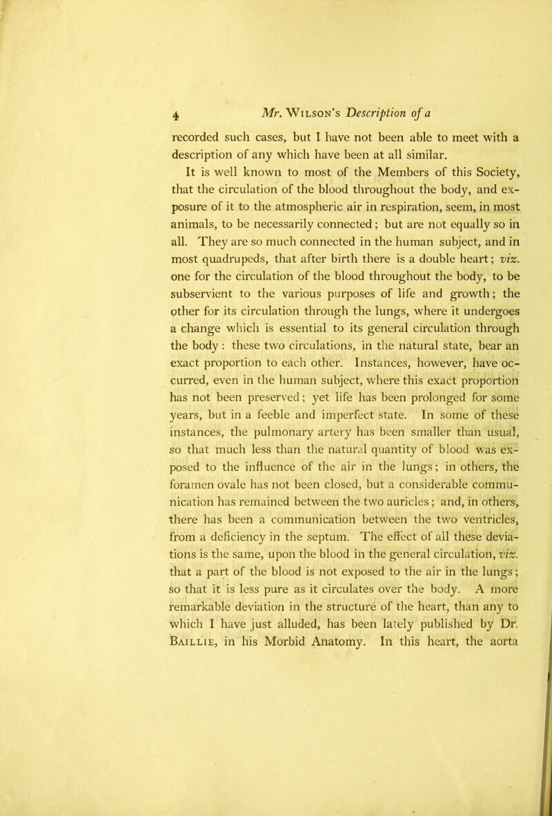 recorded such cases, but I have not been able to meet with a description of any which have been at all similar. It is well known to most of the Members of this Society, that the circulation of the blood throughout the body, and ex- posure of it to the atmospheric air in respiration, seem, in most animals, to be necessarily connected; but are not equally so in all. They are so much connected in the human subject, and in most quadrupeds, that after birth there is a double heart; viz. one for the circulation of the blood throughout the body, to be subservient to the various purposes of life and growth; the other for its circulation through the lungs, where it undergoes a change which is essential to its general circulation through the body : these two circulations, in the natural state, bear an exact proportion to each other. Instances, however, have oc- curred, even in the human subject, where this exact proportion has not been preserved; yet life has been prolonged for some years, but in a feeble and imperfect state. In some of these instances, the pulmonary artery has been smaller than usual, so that much less than the natural quantity of blood was ex- posed to the influence of the air in the lungs; in others, the foramen ovale has not been closed, but a considerable commu- nication has remained between the two auricles; and, in others, there has been a communication between the two ventricles, from a deficiency in the septum. The effect of all these devia- tions is the same, upon the blood in the general circulation, viz. that a part of the blood is not exposed to the air in the lungs; so that it is less pure as it circulates over the body. A more remarkable deviation in the structure of the heart, than any to which I have just alluded, has been lately published by Dr. Baillie, in his Morbid Anatomy. In this heart, the aorta