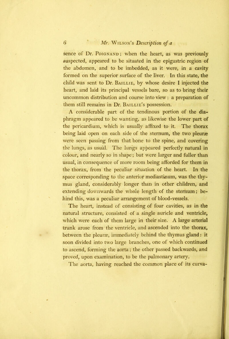 sence of Dr. Poignand ; when the heart, as was previously suspected, appeared to be situated in the epigastric region of the abdomen, and to be imbedded, as it were, in a cavity formed on the superior surface of the liver. In this state, the child was sent to Dr. Baillie, by whose desire I injected the heart, and laid its principal vessels bare, so as to bring their uncommon distribution and course into view : a preparation of them still remains in Dr. Baillie’s possession. A considerable part of the tendinous portion of the dia- phragm appeared to be wanting, as likewise the lower part of the pericardium, which is usually affixed to it. The thorax being laid open on each side of the sternum, the two pleurae were seen passing from that bone to the spine, and covering the lungs, as usual. The lungs appeared perfectly natural in colour, and nearly so in shape; but were larger and fuller than usual, in consequence of more room being afforded for them in the thorax, from the peculiar situation of the heart. In the space corresponding to the anterior mediastinum, was the thy- mus gland, considerably longer than in other children, and extending downwards the whole length of the sternum; be- hind this, was a peculiar arrangement of blood-vessels. The heart, instead of consisting of four cavities, as in the natural structure, consisted of a single auricle and ventricle, which were each of them large in their size. A large arterial trunk arose from the ventricle, and ascended into the thorax, between the pleurae, immediately behind the thymus gland: it soon divided into two large branches, one of which continued to ascend, forming the aorta; the other passed backwards, and proved, upon examination, to be the pulmonary artery. The aorta, having reached the common place of its curva-