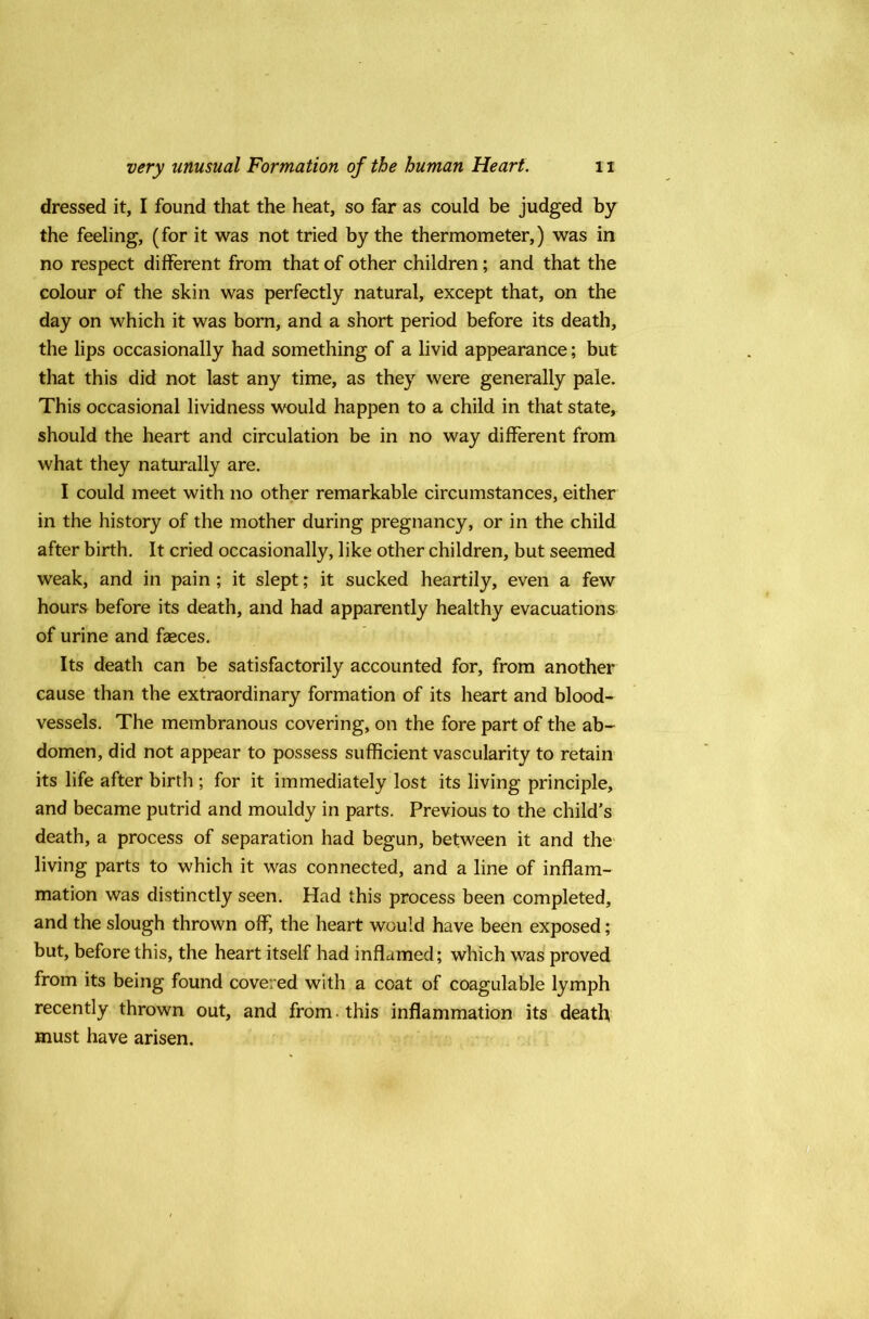 dressed it, I found that the heat, so far as could be judged by the feeling, (for it was not tried by the thermometer,) was in no respect different from that of other children; and that the colour of the skin was perfectly natural, except that, on the day on which it was born, and a short period before its death, the lips occasionally had something of a livid appearance; but that this did not last any time, as they were generally pale. This occasional lividness would happen to a child in that state, should the heart and circulation be in no way different from what they naturally are. I could meet with no other remarkable circumstances, either in the history of the mother during pregnancy, or in the child after birth. It cried occasionally, like other children, but seemed weak, and in pain ; it slept; it sucked heartily, even a few hours before its death, and had apparently healthy evacuations of urine and faeces. Its death can be satisfactorily accounted for, from another cause than the extraordinary formation of its heart and blood- vessels. The membranous covering, on the fore part of the ab- domen, did not appear to possess sufficient vascularity to retain its life after birth ; for it immediately lost its living principle, and became putrid and mouldy in parts. Previous to the child’s death, a process of separation had begun, between it and the living parts to which it was connected, and a line of inflam- mation was distinctly seen. Had this process been completed, and the slough thrown off, the heart would have been exposed; but, before this, the heart itself had inflamed; which was proved from its being found covered with a coat of coagulable lymph recently thrown out, and from, this inflammation its death must have arisen.