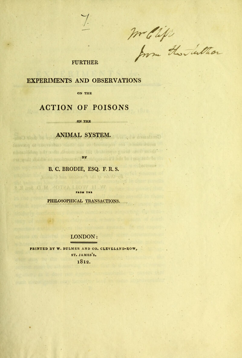 FURTHER EXPERIMENTS AND OBSERVATIONS ON THE ACTION OF POISONS ON TH£ ANIMAL SySTEI^I. B. C. BRODIE, ESQ. F. R. S. FROM THB PHILOSOPHICAL TRANSACTIONS. LONDON: PRINTED BY W. BULMER AND CO. CLEVELAND-ROW^ ST. James’s. 1812.