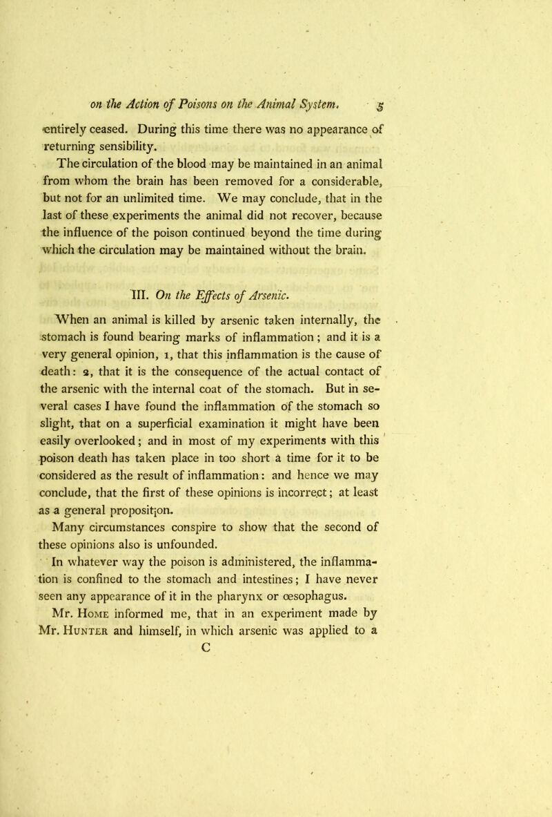 entirely ceased. During this time there was no appearance of returning sensibility. The circulation of the blood may be maintained in an animal from whom the brain has been removed for a considerable, but not for an unlimited time. We may conclude, that in the last of these experiments the animal did not recover, because the influence of the poison continued beyond the time during which the circulation may be maintained without the brain. III. On the Ejfects of Arsenic. When an animal is killed by arsenic taken internally, the stomach is found bearing marks of inflammation ; and it is a very general opinion, i, that this inflammation is the cause of death: 3, that it is the consequence of the actual contact of the arsenic with the internal coat of the stomach. But in se- veral cases I have found the inflammation of the stomach so slight, that on a superficial examination it might have been easily overlooked; and in most of my experiments with this * poison death has taken place in too short a time for it to be considered as the result of inflammation: and hence we may conclude, that the first of these opinions is incorrect; at least as a general proposition. Many circumstances conspire to show that the second of these opinions also is unfounded. ' In whatever way the poison is administered, the inflamma- tion is confined to the stomach and intestines; I have never seen any appearance of it in the pharynx or oesophagus. Mr. Home informed me, that in an experiment made by Mr. Hunter and himself, in which arsenic was applied to a C