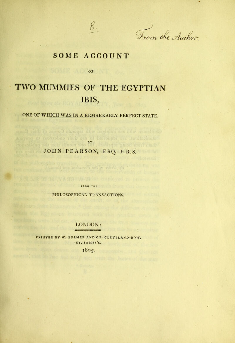 SOME ACCOUNT OF TWO MUMMIES OF THE EGYPTIAN IBIS, ONE OF WHICH WAS IN A REMARKABLY PERFECT STATE. BY JOHN PEARSON, ESQ,. F. R. S. FROM THfi PHILOSOPHICAL TRANSACTIONS. LONDON: PRINTED BY W. BULMER AND CO. C L E V E L A N D-RO W, ST. James’s. 1805.