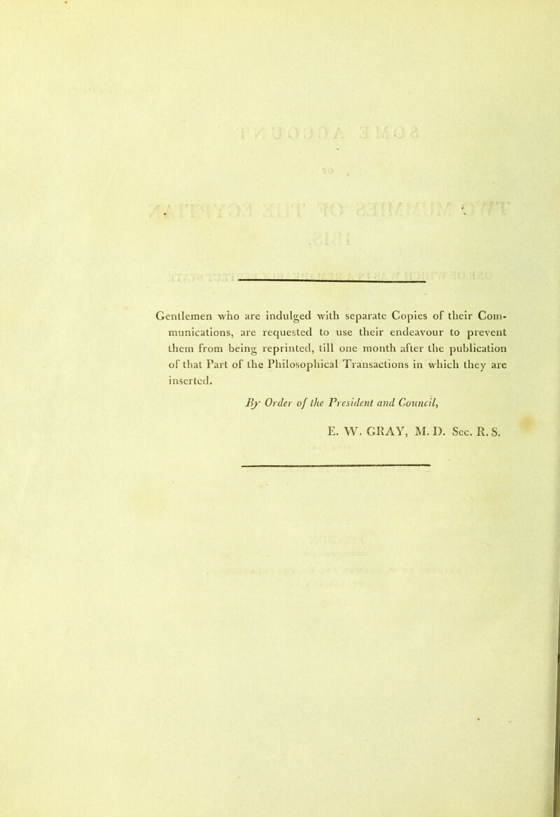 Gentlemen who are indulged with separate Copies of their Com- munications, are requested to use their endeavour to prevent them from being reprinted, till one month after the publication of that Part of the Philosophical Transactions in which they are inserted. liy Order of the President and Council, E. W. GPvAY, M. D. Sec. R. S.