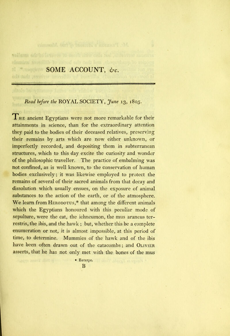 SOME ACCOUNT, ire. Read before the ROYAL SOCIETY, June 13, 1805. The ancient Egyptians were not more remarkable for their attainments in science, than for the extraordinary attention they paid to the bodies of their deceased relatives, preserving their remains by arts which are now either unknown, or imperfectly recorded, and depositing them in subterranean structures, which to this day excite the curiosity and wonder of the philosophic traveller. The practice of embalming was not confined, as is well known, to the conservation of human bodies exclusively; it was likewise employed to protect the remains of several of their sacred animals from that decay and dissolution which usually ensues, on the exposure of animal substances to the action of the earth, or of the atmosphere. We learn from Herodotus,* that among the different animals which the Egyptians honoured with this peculiar mode of sepulture, were the cat, the ichneumon, the mus araneus ter- restris, the ibis, and the hawk ; but, whether this be a complete enumeration or not, it is almost impossible, at this period of time, to determine. Mummies of the hawk and of the ibis have been often drawn out of the catacombs; and Olivier asserts, that he has not only met with the bones of the mus • Euterpe. B