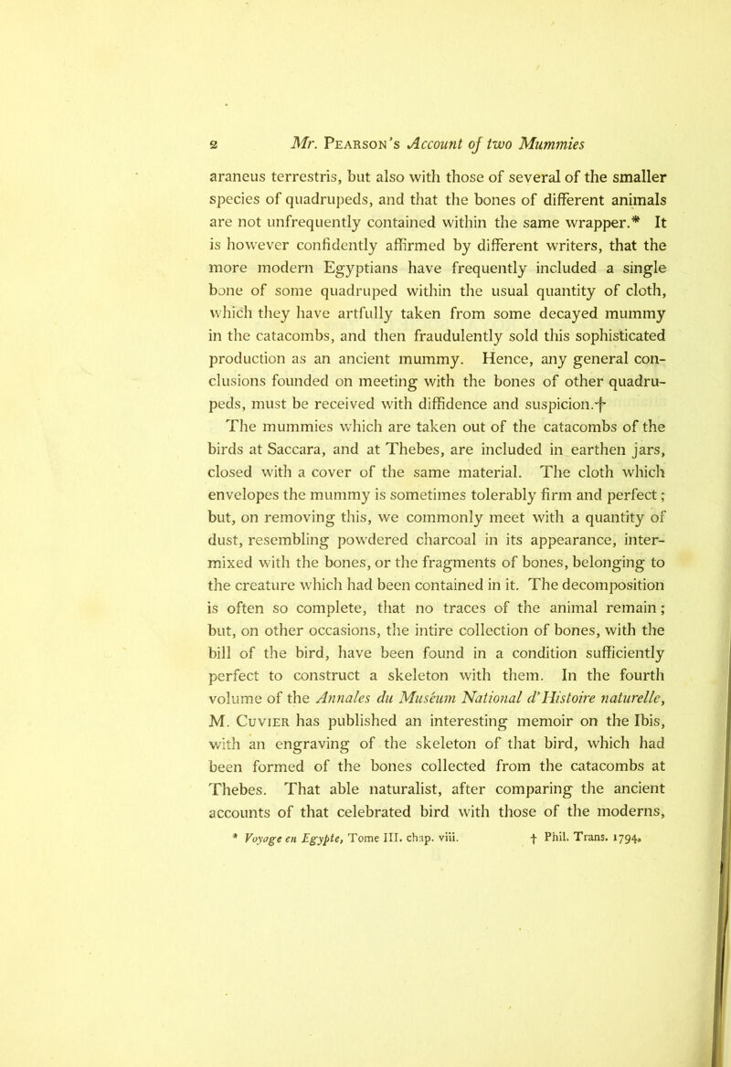 araneus terrestris, but also with those of several of the smaller species of quadrupeds, and that the bones of different animals are not unfrequently contained within the same wrapper.* It is however confidently affirmed by different writers, that the more modern Egyptians have frequently included a single bone of some quadruped within the usual quantity of cloth, which they have artfully taken from some decayed mummy in the catacombs, and then fraudulently sold this sophisticated production as an ancient mummy. Hence, any general con- clusions founded on meeting with the bones of other quadru- peds, must be received with diffidence and suspicion.“f The mummies which are taken out of the catacombs of the birds at Saccara, and at Thebes, are included in earthen jars, closed with a cover of the same material. The cloth which envelopes the mummy is sometimes tolerably firm and perfect; but, on removing this, we commonly meet with a quantity of dust, resembling powdered charcoal in its appearance, inter- mixed with the bones, or the fragments of bones, belonging to the creature which had been contained in it. The decomposition is often so complete, that no traces of the animal remain; but, on other occasions, the intire collection of bones, with the bill of the bird, have been found in a condition sufficiently perfect to construct a skeleton with them. In the fourth volume of the Annates dii Museum National d’Histoire naturelle, M. Cuvier has published an interesting memoir on the Ibis, with an engraving of the skeleton of that bird, which had been formed of the bones collected from the catacombs at Thebes, That able naturalist, after comparing the ancient accounts of that celebrated bird with those of the moderns, * Voyage en Egypte, Tome III. chap. viii. f Phil. Trans. 1794*