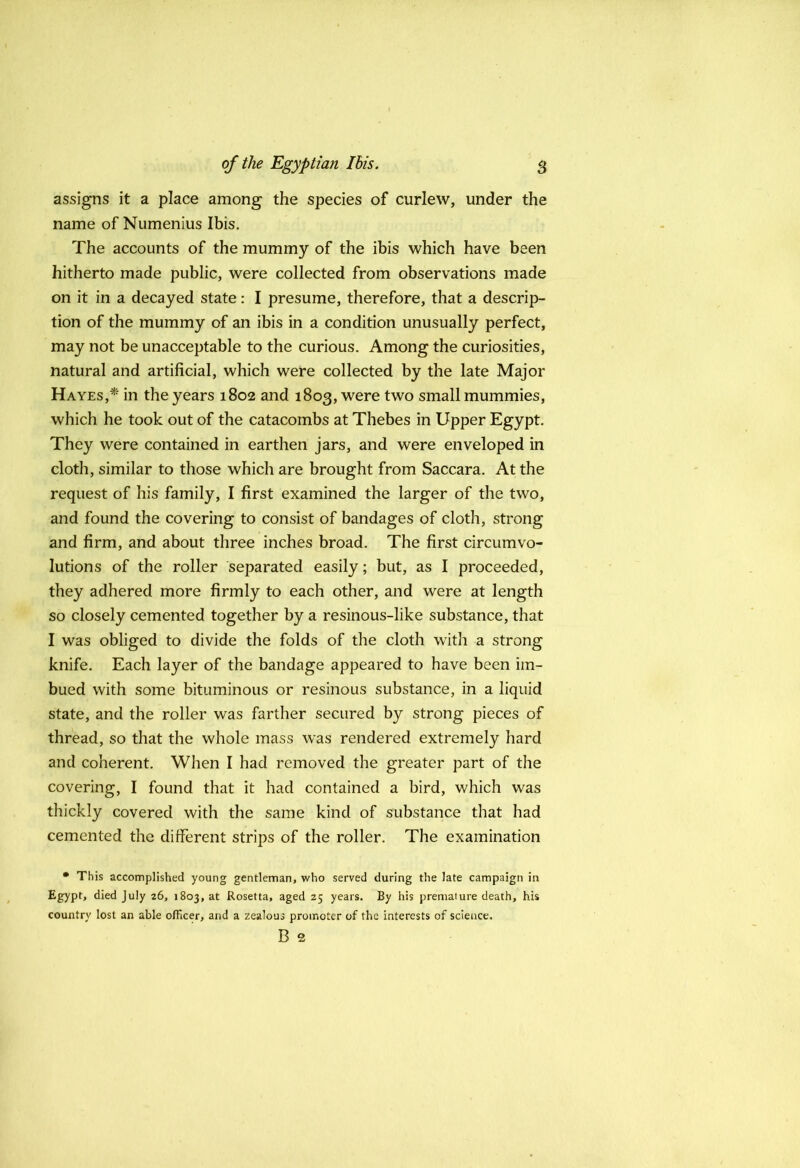 assigns it a place among the species of curlew, under the name of Numenius Ibis. The accounts of the mummy of the ibis which have been hitherto made public, were collected from observations made on it in a decayed state: I presume, therefore, that a descrip- tion of the mummy of an ibis in a condition unusually perfect, may not be unacceptable to the curious. Among the curiosities, natural and artificial, which were collected by the late Major Hayes,* in the years 1802 and 1803, were two small mummies, which he took out of the catacombs at Thebes in Upper Egypt. They were contained in earthen jars, and were enveloped in cloth, similar to those which are brought from Saccara. At the request of his family, I first examined the larger of the two, and found the covering to consist of bandages of cloth, strong and firm, and about three inches broad. The first circumvo- lutions of the roller separated easily; but, as I proceeded, they adhered more firmly to each other, and were at length so closely cemented together by a resinous-like substance, that I was obliged to divide the folds of the cloth with a strong knife. Each layer of the bandage appeared to have been im- bued with some bituminous or resinous substance, in a liquid state, and the roller was farther secured by strong pieces of thread, so that the whole mass was rendered extremely hard and coherent. When I had removed the greater part of the covering, I found that it had contained a bird, which was thickly covered with the same kind of substance that had cemented the different strips of the roller. The examination • This accomplished young gentleman, who served during the late campaign in Egypt, died July 26, 1803, at Rosetta, aged 25 years. By his premature death, his country lost an able officer, and a zealous promoter of the interests of science. B 2