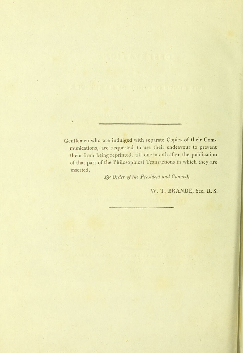 Gentlemen who are indulged with separate Copies of their Com- munications, are requested to use their endeavour to prevent them from being reprinted, till one month after the publication of that part of the Philosophical Transactions in which they are inserted. By Order of the President and Council, W. T. BRANDE, Sec. R. S.