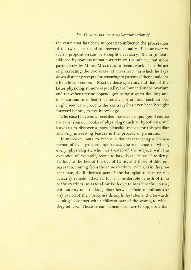 the cause that has been supposed to influence the procreation of the two sexes: and to answer effectually, if an answer to such a proposition can be thought necessary, the arguments adduced by some systematic writers on the subject, but more particularly by Mons. Millot, in a recent work, “ on the art of procreating the two sexes at pleasure;” in which he lays down distinct precepts for ensuring to parents either a male, or a female succession. Most of these systems, and that of the latter physiologist more especially, are founded on the ovarium and the other uterine appendages being always double; and it is curious to reflect, that however gratuitous such an idea might seem, no proof to the contrary has ever been brought forward before, to my knowledge. The case I have now recorded; however, expunges of course for ever from our books of physiology such an hypothesis, and leaves us to discover a moi’e plausible reason for this peculiar and very interesting feature in the process of generation. It moreover puts to rest our* doubts respecting a pheno- menon of even greater importance, the existence of which, every physiologist, who has treated on the subject, with the exception of yourself, seems to have been disposed to deny. I allude to the fact of the ova of twins, and those of different sexes too, coming from the same ovarium; when, as in the pre- sent case, the fimbriated part of the Fallopian tube must ne- cessarily remain attached for a considerable length of time to the ovarium, so as to allow both ova to pass into the uterus, without any union taking place between their membranes at any period of their progress through the tube, and afterwards coming in contact with a different part of the womb, to which they adhere. These circumstances necessarily suppose a dis-