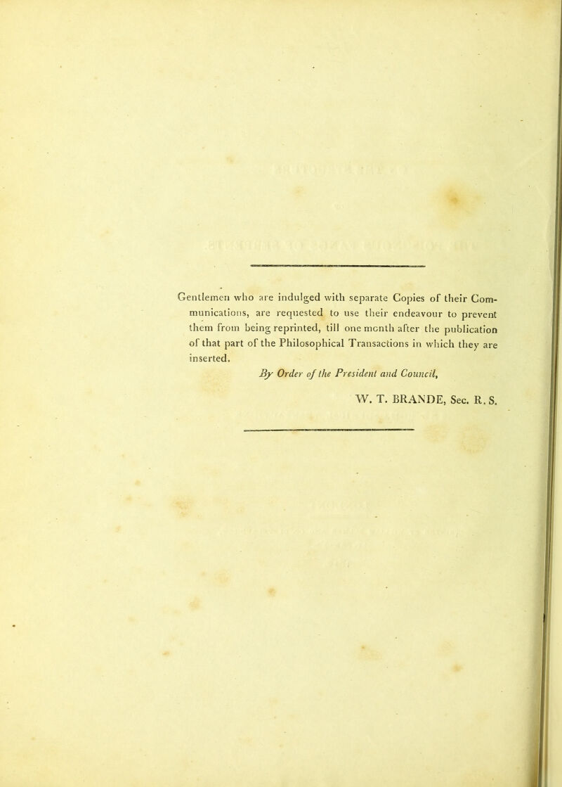 Gentlemen who are indulged with separate Copies of their Com- munications, are requested to use their endeavour to prevent them from being reprinted, till one month after the publication of that part of the Philosophical Transactions in which they are inserted. By Order of the President and Council^ W. T. BRANDE, Sec. R.S.