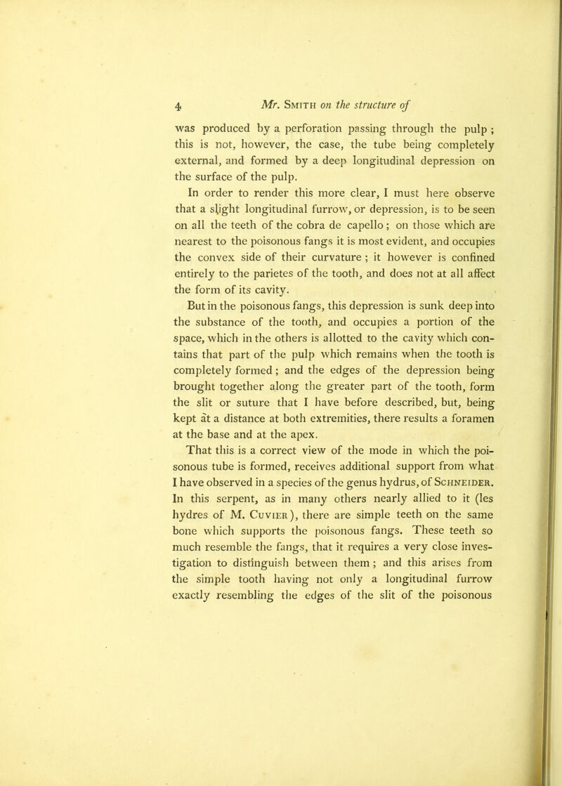 was produced by a perforation passing through the pulp ; this is not, however, the case, the tube being completely external, and formed by a deep longitudinal depression on the surface of the pulp. In order to render this more clear, I must here observe that a shght longitudinal furrow, or depression, is to be seen on all the teeth of the cobra de capello; on those which are nearest to the poisonous fangs it is most evident, and occupies the convex side of their curvature ; it however is confined entirely to the parietes of the tooth, and does not at all affect the form of its cavity. But in the poisonous fangs, this depression is sunk deep into the substance of the tooth, and occupies a portion of the space, which in the others is allotted to the cavity which con- tains that part of the pulp which remains when the tooth is completely formed; and the edges of the depression being brought together along the greater part of the tooth, form the slit or suture that I have before described, but, being kept at a distance at both extremities, there results a foramen at the base and at the apex. / That this is a correct view of the mode in which the poi- sonous tube is formed, receives additional support from what I have observed in a species of the genus hydrus, of Schneider. In this serpent, as in many others nearly allied to it (les hydros of M. Cuvier), there are simple teeth on the same bone which supports the poisonous fangs. These teeth so much resemble the fangs, that it requires a very close inves- tigation to distinguish between them; and this arises from the simple tooth having not only a longitudinal furrow exactly resembling the edges of the slit of the poisonous