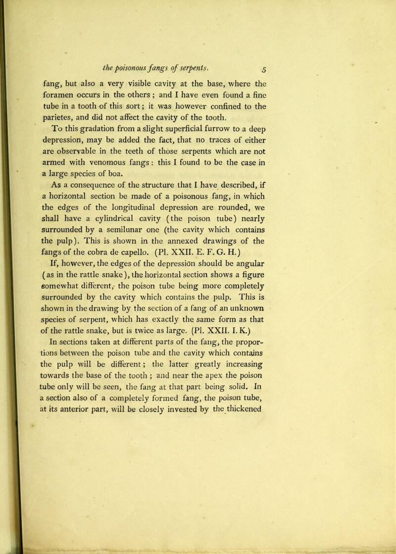 fang, but also a very visible cavity at the base, where the foramen occurs in the others ; and I have even found a fine tube in a tooth of this sort; it was however confined to the parietes, and did not affect the cavity of the tooth. To this gradation from a slight superficial furrow to a deep depression, may be added the fact, that no traces of either are observable in the teeth of those serpents which are not armed with venomous fangs: this I found to be the case in a large species of boa. As a consequence of the structure that I have described, if a horizontal section be made of a poisonous fang, in which the edges of the longitudinal depression are rounded, we shall have a cylindrical cavity (the poison tube) nearly surrounded by a semilunar one (the cavity which contains the pulp). This is shown in the annexed drawings of the fangs of the cobra de capello. (PI. XXII. E. F. G. H.) If, however, the edges of the depression should be angular (as in the rattle snake), the horizontal section shows a figure somewhat different,* the poison tube being more completely surrounded by the cavity which contains the pulp. This is shown in the drawing by the section of a fang of an unknown species of serpent, which has exactly the same form as that of the rattle snake, but is twice as large. (PI. XXII. I. K.) In sections taken at different parts of the fang, the propor- tions between the poison, tube and the cavity which contains the pulp will be different; the latter greatly increasing towards the base of the tooth ; and near the apex the poison tube only will be seen, the fang at that part being solid. In a section also of a completely formed fang, the poison tube, at its anterior part, will be closely invested by the thickened