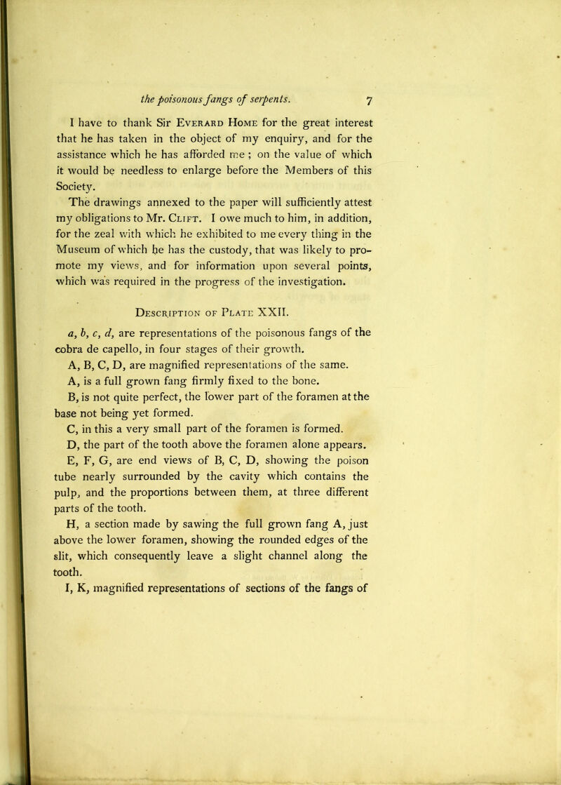 I have to thank Sir Everard Home for the great interest that he has taken in the object of my enquiry, and for the assistance which he has afforded me ; on the value of which it would be needless to enlarge before the Members of this Society. The drawings annexed to the paper will sufficiently attest my obligations to Mr. Clift. I owe much to him, in addition, for the zeal v/ith which he exhibited to me every thing in the Museum of which he has the custody, that was likely to pro- mote my views, and for information upon several points, which was required in the progress of the investigation. Description of Plate XXII. a, 6, c, d, are representations of the poisonous fangs of the cobra de capello, in four stages of their growth. A, B, C, D, are magnified representations of the same. A, is a full grown fang firmly fixed to the bone. B, is not quite perfect, the lower part of the foramen at the base not being yet formed. C, in this a very small part of the foramen is formed. D, the part of the tooth above the foramen alone appears. E, F, G, are end views of B, C, D, showing the poison tube nearly surrounded by the cavity which contains the pulp, and the proportions between them, at three different parts of the tooth. H, a section made by sawing the full grown fang A, just above the lower foramen, showing the rounded edges of the slit, which consequently leave a slight channel along the tooth. I, K, magnified representations of sections of the fangs of