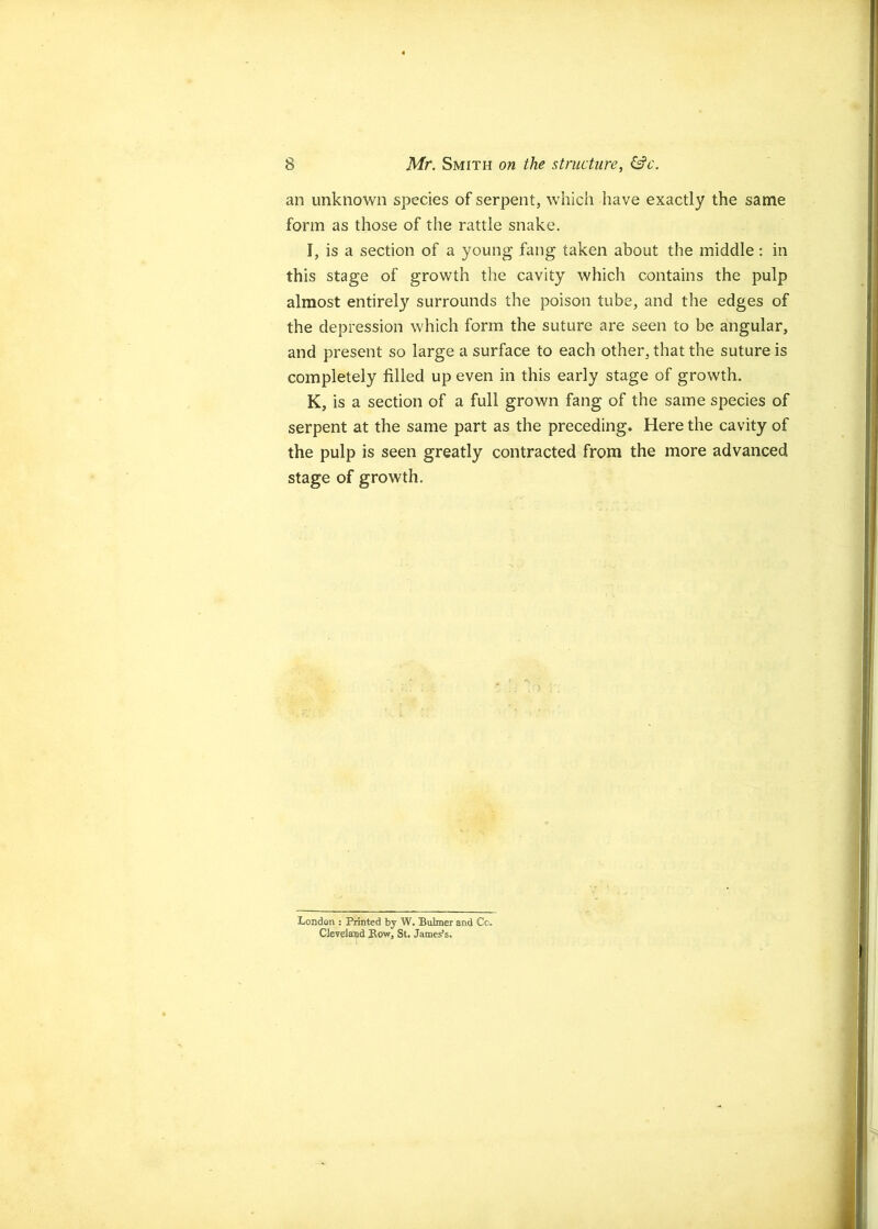 an unknown species of serpent, which have exactly the same form as those of the rattle snake, I, is a section of a young fang taken about the middle; in this stage of growth the cavity which contains the pulp almost entirel}’’ surrounds the poison tube, and the edges of the depression which form the suture are seen to be angular, and present so large a surface to each other, that the suture is completely filled up even in this early stage of growth. K, is a section of a full grown fang of the same species of serpent at the same part as the preceding. Here the cavity of the pulp is seen greatly contracted from the more advanced stage of growth. London ; Printed by W. Bulmer and Cc. Cleveland Bow, St. James’s.